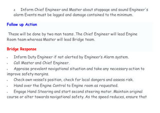2. Inform Chief Engineer and Master about stoppage and sound Engineer's
alarm Events must be logged and damage contained to the minimum.
Follow up Action
These will be done by two man teams .The Chief Engineer will lead Engine
Room team whereas Master will lead Bridge team.
Bridge Response
 Inform Duty Engineer if not alerted by Engineer’s Alarm system.
 Call Master and Chief Engineer.
 Appraise prevalent navigational situation and take any necessary action to
improve safety margins.
 Check own vessel’s position, check for local dangers and assess risk.
 Hand over the Engine Control to Engine room as requested.
 Engage Hand Steering and start second steering motor. Maintain original
course or alter towards navigational safety. As the speed reduces, ensure that
 