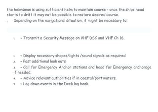 the helmsman is using sufficient helm to maintain course - once the ships head
starts to drift it may not be possible to restore desired course.
 Depending on the navigational situation, it might be necessary to:
1. ¬ Transmit a Security Message on VHF DSC and VHF Ch 16.
1. ¬ Display necessary shapes/lights /sound signals as required
2. ¬ Post additional look outs
3. ¬ Call for Emergency Anchor stations and head for Emergency anchorage
if needed.
4. ¬ Advice relevant authorities if in coastal/port waters.
5. ¬ Log down events in the Deck log book.
 