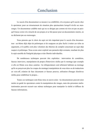 10
Conclusion
Le succès d'un documenteur se mesure à sa crédibilité, à la croyance qu'il suscite chez
le spectateur, pour un retournement de situation plus spectaculaire lorsqu'il révèle ses men-
songes. Un documenteur crédible mais qui ne se désigne pas comme tel n'en est pas un puis-
qu'il laisse croire à la véracité de son propos et se fait passer pour un documentaire sincère, en
ne déclarant pas ses mensonges.
Nous pensons que le choix du sujet est très important pour le succès d'un documen-
teur : un thème déjà objet de polémiques et de soupçons est plus facile à traiter car riche en
arguments, et le public croit plus volontiers des théories de complot concernant un sujet déjà
suspect et polémique. Nous avons ainsi exploité une paranoïa déjà existante, touchant de plus
le sujet sensible de l'intégrité physique et des libertés individuelles.
De nombreuses techniques peuvent être exploitées : intervention de comédiens,
fausses interviews, manipulation de propos d'interviews réelles par le montage (par exemple
si elle est filmée avec deux caméras : les téléspectateurs sont tellement habitués au montage
qu'ils ne perçoivent plus les coupes du montage) manipulation de sous-titres ou de traductions
en voix-off, création de faux documents et fausses preuves, utilisation d'images d'archives
réelles pour crédibiliser le propos...
Toutes ces techniques sont d'une mise en œuvre aisée : les documenteurs peuvent ainsi
mettre en garde les spectateurs contre la manipulation des images, mais des personnes malin-
tentionnées peuvent recourir aux mêmes techniques pour manipuler la réalité et diffuser de
fausses informations.
 