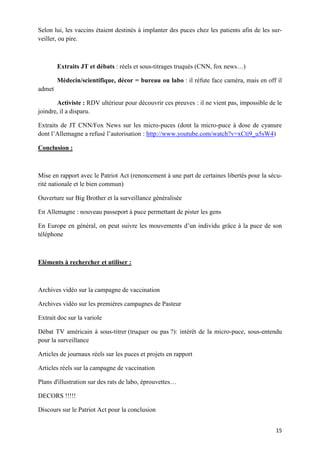 15
Selon lui, les vaccins étaient destinés à implanter des puces chez les patients afin de les sur-
veiller, ou pire.
Extraits JT et débats : réels et sous-titrages truqués (CNN, fox news…)
Médecin/scientifique, décor = bureau ou labo : il réfute face caméra, mais en off il
admet
Activiste : RDV ultérieur pour découvrir ces preuves : il ne vient pas, impossible de le
joindre, il a disparu.
Extraits de JT CNN/Fox News sur les micro-puces (dont la micro-puce à dose de cyanure
dont l’Allemagne a refusé l’autorisation : http://www.youtube.com/watch?v=xCti9_u5sW4)
Conclusion :
Mise en rapport avec le Patriot Act (renoncement à une part de certaines libertés pour la sécu-
rité nationale et le bien commun)
Ouverture sur Big Brother et la surveillance généralisée
En Allemagne : nouveau passeport à puce permettant de pister les gens
En Europe en général, on peut suivre les mouvements d’un individu grâce à la puce de son
téléphone
Eléments à rechercher et utiliser :
Archives vidéo sur la campagne de vaccination
Archives vidéo sur les premières campagnes de Pasteur
Extrait doc sur la variole
Débat TV américain à sous-titrer (truquer ou pas ?): intérêt de la micro-puce, sous-entendu
pour la surveillance
Articles de journaux réels sur les puces et projets en rapport
Articles réels sur la campagne de vaccination
Plans d'illustration sur des rats de labo, éprouvettes…
DECORS !!!!!
Discours sur le Patriot Act pour la conclusion
 