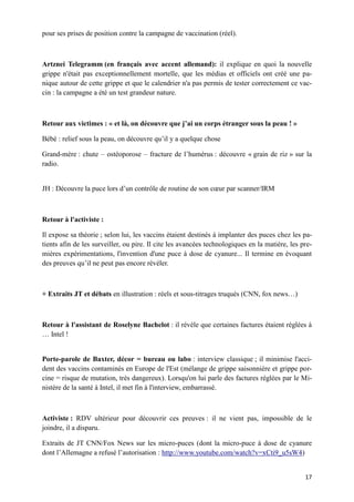 17
pour ses prises de position contre la campagne de vaccination (réel).
Artznei Telegramm (en français avec accent allemand): il explique en quoi la nouvelle
grippe n'était pas exceptionnellement mortelle, que les médias et officiels ont créé une pa-
nique autour de cette grippe et que le calendrier n'a pas permis de tester correctement ce vac-
cin : la campagne a été un test grandeur nature.
Retour aux victimes : « et là, on découvre que j’ai un corps étranger sous la peau ! »
Bébé : relief sous la peau, on découvre qu’il y a quelque chose
Grand-mère : chute – ostéoporose – fracture de l’humérus : découvre « grain de riz » sur la
radio.
JH : Découvre la puce lors d’un contrôle de routine de son cœur par scanner/IRM
Retour à l'activiste :
Il expose sa théorie ; selon lui, les vaccins étaient destinés à implanter des puces chez les pa-
tients afin de les surveiller, ou pire. Il cite les avancées technologiques en la matière, les pre-
mières expérimentations, l'invention d'une puce à dose de cyanure... Il termine en évoquant
des preuves qu’il ne peut pas encore révéler.
+ Extraits JT et débats en illustration : réels et sous-titrages truqués (CNN, fox news…)
Retour à l'assistant de Roselyne Bachelot : il révèle que certaines factures étaient réglées à
… Intel !
Porte-parole de Baxter, décor = bureau ou labo : interview classique ; il minimise l'acci-
dent des vaccins contaminés en Europe de l'Est (mélange de grippe saisonnière et grippe por-
cine = risque de mutation, très dangereux). Lorsqu'on lui parle des factures réglées par le Mi-
nistère de la santé à Intel, il met fin à l'interview, embarrassé.
Activiste : RDV ultérieur pour découvrir ces preuves : il ne vient pas, impossible de le
joindre, il a disparu.
Extraits de JT CNN/Fox News sur les micro-puces (dont la micro-puce à dose de cyanure
dont l’Allemagne a refusé l’autorisation : http://www.youtube.com/watch?v=xCti9_u5sW4)
 