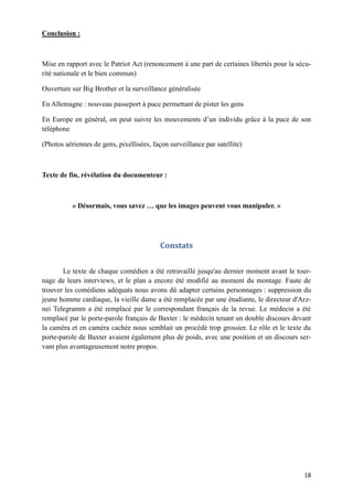 18
Conclusion :
Mise en rapport avec le Patriot Act (renoncement à une part de certaines libertés pour la sécu-
rité nationale et le bien commun)
Ouverture sur Big Brother et la surveillance généralisée
En Allemagne : nouveau passeport à puce permettant de pister les gens
En Europe en général, on peut suivre les mouvements d’un individu grâce à la puce de son
téléphone
(Photos aériennes de gens, pixellisées, façon surveillance par satellite)
Texte de fin, révélation du documenteur :
« Désormais, vous savez … que les images peuvent vous manipuler. »
Constats
Le texte de chaque comédien a été retravaillé jusqu'au dernier moment avant le tour-
nage de leurs interviews, et le plan a encore été modifié au moment du montage. Faute de
trouver les comédiens adéquats nous avons dû adapter certains personnages : suppression du
jeune homme cardiaque, la vieille dame a été remplacée par une étudiante, le directeur d'Arz-
nei Telegramm a été remplacé par le correspondant français de la revue. Le médecin a été
remplacé par le porte-parole français de Baxter : le médecin tenant un double discours devant
la caméra et en caméra cachée nous semblait un procédé trop grossier. Le rôle et le texte du
porte-parole de Baxter avaient également plus de poids, avec une position et un discours ser-
vant plus avantageusement notre propos.
 
