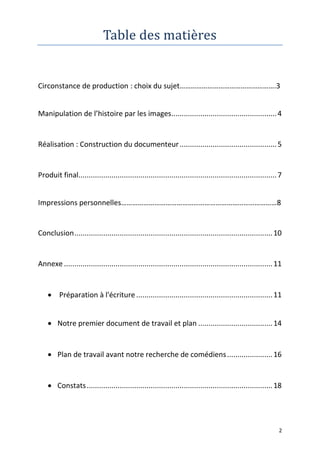 2
Table des matières
Circonstance de production : choix du sujet…………………………………………….3
Manipulation de l’histoire par les images...................................................4
Réalisation : Construction du documenteur...............................................5
Produit final................................................................................................7
Impressions personnelles…………………………………………………………………………8
Conclusion................................................................................................10
Annexe .....................................................................................................11
 Préparation à l'écriture ..................................................................11
 Notre premier document de travail et plan ....................................14
 Plan de travail avant notre recherche de comédiens......................16
 Constats..........................................................................................18
 