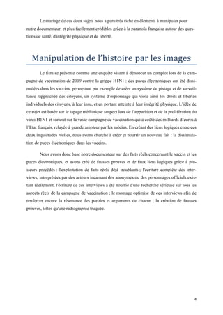 4
Le mariage de ces deux sujets nous a paru très riche en éléments à manipuler pour
notre documenteur, et plus facilement crédibles grâce à la paranoïa française autour des ques-
tions de santé, d'intégrité physique et de liberté.
Manipulation de l’histoire par les images
Le film se présente comme une enquête visant à dénoncer un complot lors de la cam-
pagne de vaccination de 2009 contre la grippe H1N1 : des puces électroniques ont été dissi-
mulées dans les vaccins, permettant par exemple de créer un système de pistage et de surveil-
lance rapprochée des citoyens, un système d’espionnage qui viole ainsi les droits et libertés
individuels des citoyens, à leur insu, et en portant atteinte à leur intégrité physique. L’idée de
ce sujet est basée sur le tapage médiatique suspect lors de l’apparition et de la prolifération du
virus H1N1 et surtout sur la vaste campagne de vaccination qui a coûté des milliards d’euros à
l’Etat français, relayée à grande ampleur par les médias. En créant des liens logiques entre ces
deux inquiétudes réelles, nous avons cherché à créer et nourrir un nouveau fait : la dissimula-
tion de puces électroniques dans les vaccins.
Nous avons donc basé notre documenteur sur des faits réels concernant le vaccin et les
puces électroniques, et avons créé de fausses preuves et de faux liens logiques grâce à plu-
sieurs procédés : l'exploitation de faits réels déjà troublants ; l'écriture complète des inter-
views, interprétées par des acteurs incarnant des anonymes ou des personnages officiels exis-
tant réellement, l'écriture de ces interviews a été nourrie d'une recherche sérieuse sur tous les
aspects réels de la campagne de vaccination ; le montage optimisé de ces interviews afin de
renforcer encore la résonance des paroles et arguments de chacun ; la création de fausses
preuves, telles qu'une radiographie truquée.
 