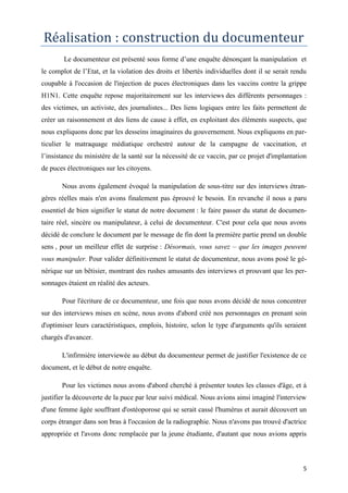 5
Réalisation : construction du documenteur
Le documenteur est présenté sous forme d’une enquête dénonçant la manipulation et
le complot de l’Etat, et la violation des droits et libertés individuelles dont il se serait rendu
coupable à l'occasion de l'injection de puces électroniques dans les vaccins contre la grippe
H1N1. Cette enquête repose majoritairement sur les interviews des différents personnages :
des victimes, un activiste, des journalistes... Des liens logiques entre les faits permettent de
créer un raisonnement et des liens de cause à effet, en exploitant des éléments suspects, que
nous expliquons donc par les desseins imaginaires du gouvernement. Nous expliquons en par-
ticulier le matraquage médiatique orchestré autour de la campagne de vaccination, et
l’insistance du ministère de la santé sur la nécessité de ce vaccin, par ce projet d'implantation
de puces électroniques sur les citoyens.
Nous avons également évoqué la manipulation de sous-titre sur des interviews étran-
gères réelles mais n'en avons finalement pas éprouvé le besoin. En revanche il nous a paru
essentiel de bien signifier le statut de notre document : le faire passer du statut de documen-
taire réel, sincère ou manipulateur, à celui de documenteur. C'est pour cela que nous avons
décidé de conclure le document par le message de fin dont la première partie prend un double
sens , pour un meilleur effet de surprise : Désormais, vous savez – que les images peuvent
vous manipuler. Pour valider définitivement le statut de documenteur, nous avons posé le gé-
nérique sur un bêtisier, montrant des rushes amusants des interviews et prouvant que les per-
sonnages étaient en réalité des acteurs.
Pour l'écriture de ce documenteur, une fois que nous avons décidé de nous concentrer
sur des interviews mises en scène, nous avons d'abord créé nos personnages en prenant soin
d'optimiser leurs caractéristiques, emplois, histoire, selon le type d'arguments qu'ils seraient
chargés d'avancer.
L'infirmière interviewée au début du documenteur permet de justifier l'existence de ce
document, et le début de notre enquête.
Pour les victimes nous avons d'abord cherché à présenter toutes les classes d'âge, et à
justifier la découverte de la puce par leur suivi médical. Nous avions ainsi imaginé l'interview
d'une femme âgée souffrant d'ostéoporose qui se serait cassé l'humérus et aurait découvert un
corps étranger dans son bras à l'occasion de la radiographie. Nous n'avons pas trouvé d'actrice
appropriée et l'avons donc remplacée par la jeune étudiante, d'autant que nous avions appris
 
