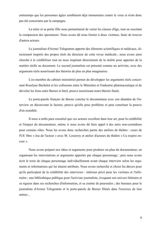 6
entretemps que les personnes âgées semblaient déjà immunisées contre le virus et n'ont donc
pas été concernées par la campagne.
La mère et sa petite fille nous permettaient de varier les classes d'âge, tout en suscitant
la compassion des spectateurs. Nous avons dû nous limiter à deux victimes, faute de trouver
d'autres acteurs.
Le journaliste d'Arznei Telegramm apporte des éléments scientifiques et médicaux, di-
rectement inspirés des propos réels du directeur de cette revue médicale ; nous avons ainsi
cherché à le crédibiliser tout en nous inspirant directement de la réalité pour apporter de la
matière réelle au document. Le second journaliste est présenté comme un activiste, avec des
arguments réels nourrissant des théories de plus en plus imaginaires.
L'ex-membre du cabinet ministériel permet de développer les arguments réels concer-
nant Roselyne Bachelot et les collusions entre le Ministère et l'industrie pharmaceutique et de
dévoiler les liens entre Baxter et Intel, preuve nourrissant notre théorie finale.
Le porte-parole français de Baxter conclue le documenteur avec son abandon de l'in-
terview en découvrant la facture, preuve qu'elle pose problème et peut constituer la preuve
d'un scandale.
Il nous a enfin paru essentiel que ces acteurs excellent dans leur art, pour la crédibilité
et l'impact du documenteur, même si nous avons dû faire appel à des amis non-comédiens
pour certains rôles. Nous les avons donc recherchés parmi des ateliers de théâtre : cours de
l'UE libre « Jeu de l'acteur » avec M. Losseroy et atelier d'acteurs du théâtre « Ca respire en-
core ».
Nous avons préparé nos idées et arguments pour produire un plan du documenteur, en
organisant les interventions et arguments apportés par chaque personnage ; puis nous avons
écrit le texte de chaque personnage individuellement avant chaque interview selon les argu-
ments et informations qui lui étaient attribués. Nous avons recherché et choisi les décors pour
qu'ils participent de la crédibilité des interviews : intérieur privé pour les victimes et l'infir-
mière ; une bibliothèque publique pour l'activiste journaliste, évoquant son univers littéraire et
sa rigueur dans ses recherches d'information, et sa crainte de poursuites ; des bureaux pour le
journaliste d'Arznei Telegramm et le porte-parole de Baxter filmés dans l'exercice de leur
métier...
 