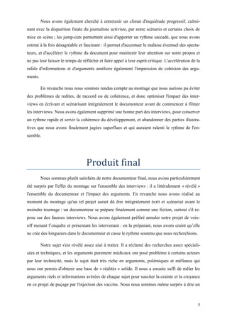 7
Nous avons également cherché à entretenir un climat d'inquiétude progressif, culmi-
nant avec la disparition finale du journaliste activiste, par notre scénario et certains choix de
mise en scène ; les jump-cuts permettent ainsi d'apporter un rythme saccadé, que nous avons
estimé à la fois désagréable et fascinant : il permet d'accentuer le malaise éventuel des specta-
teurs, et d'accélérer le rythme du document pour maintenir leur attention sur notre propos et
ne pas leur laisser le temps de réfléchir et faire appel à leur esprit critique. L'accélération de la
rafale d'informations et d'arguments améliore également l'impression de cohésion des argu-
ments.
En revanche nous nous sommes rendus compte au montage que nous aurions pu éviter
des problèmes de redites, de raccord ou de cohérence, et donc optimiser l'impact des inter-
views en écrivant et scénarisant intégralement le documenteur avant de commencer à filmer
les interviews. Nous avons également supprimé une bonne part des interviews, pour conserver
un rythme rapide et servir la cohérence du développement, et abandonner des parties illustra-
tives que nous avons finalement jugées superflues et qui auraient ralenti le rythme de l'en-
semble.
Produit final
Nous sommes plutôt satisfaits de notre documenteur final, nous avons particulièrement
été surpris par l'effet du montage sur l'ensemble des interviews : il a littéralement « révélé »
l'ensemble du documenteur et l'impact des arguments. En revanche nous avons réalisé au
moment du montage qu'un tel projet aurait dû être intégralement écrit et scénarisé avant le
moindre tournage : un documenteur se prépare finalement comme une fiction, surtout s'il re-
pose sur des fausses interviews. Nous avons également préféré annuler notre projet de voix-
off menant l’enquête et présentant les intervenant : en la préparant, nous avons craint qu’elle
ne crée des longueurs dans le documenteur et casse le rythme soutenu que nous recherchions.
Notre sujet s'est révélé assez aisé à traiter. Il a réclamé des recherches assez spéciali-
sées et techniques, et les arguments purement médicaux ont posé problème à certains acteurs
par leur technicité, mais le sujet était très riche en arguments, polémiques et méfiance qui
nous ont permis d'obtenir une base de « réalités » solide. Il nous a ensuite suffi de mêler les
arguments réels et informations avérées de chaque sujet pour susciter la crainte et la croyance
en ce projet de puçage par l'injection des vaccins. Nous nous sommes même surpris à être un
 
