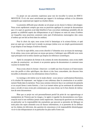 9
Kamel MOUATS
Ce projet est une première expérience pour moi de travailler la notion de DOCU-
MENTEUR. Il m’a été aussi enrichissant par rapport à la technique utilisée et les éléments
manipulés que surprenant par rapport au résultat obtenu.
La première difficulté pour aborder un tel projet est de choisir le thème à développer.
Nous avons rapidement compris que nous ne pourrions appliquer le concept de documenteur
que si le sujet en question avait déjà bénéficié d’une couverture médiatique préalable afin de
garantir sa crédibilité auprès des téléspectateurs et qu’il dispose en outre de zones d’ombres
sur lesquelles nous pourrions construire notre part d’informations mensongères (des zones
d’ombres qui ont fait un bruit dans les médias).
Pour le choix du sujet, nous avons évité le fantastique et la science-fiction, et opté
pour un sujet qui a touché tout le monde ou presque (même avec un simple questionnement)
et qui dispose d’une banque d’archives fournie.
Une fois le sujet défini, nous avons cherché à l’alimenter avec un noyau de mensonge.
Et de même, nous avons opté pour un noyau qui puisse s’imbriquer sans difficulté avec notre
sujet principal et de la même manière qui dispose de références scientifiques.
Après la conception du format et du contenu de notre documenteur, nous avons établi
un plan de construction : un résumé et un premier aperçu du documenteur et comment nous
voyions le résultat final.
Nous avons choisi le format « Interview » et établi une liste d’acteurs et d’intervenants
avec des profils et rôles spécifiques, des décors et des lieux concordants, des discours bien
travaillés et alimentés avec les informations tirées d’archives.
Le montage a été réalisé avec le mode alterné : aveu/ preuve/ confrontation/illustration,
et le résultat fût surprenant : une logique et une cohérence dans la construction et un enchaî-
nement fluide dans la narration. Nous nous sommes retrouvés face à un sentiment de paranoïa
et on croyait ferme à notre histoire ; c’est à cet instant même qu’un sentiment de satisfaction
nous a envahi et nous avons pris connaissance que nous étions sur le bon chemin de réalisa-
tion de notre documenteur.
Bien que ce projet me soit personnellement positif du point de vue apprentissage et
manipulation de l’histoire par les images, j’ai appris à regarder les documentaires avec beau-
coup de recul et une méfiance jamais sentie auparavant ; beaucoup de questions me travaillent,
en particulier sur la responsabilité des journalistes qui peuvent se permettre de fabriquer en
toute pièce des sujets alimentés avec de fausses informations, et se permettre de les diffuser
sur les chaînes de télévision, des question de consciences et de responsabilité déontologique
vis-à-vis des téléspectateurs et en particulier les plus naïfs d’entre eux.
 