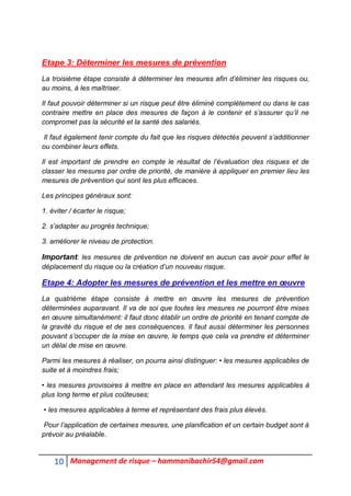 10 Management de risque – hammanibachir54@gmail.com
Etape 3: Déterminer les mesures de prévention
La troisième étape consiste à déterminer les mesures afin d’éliminer les risques ou,
au moins, à les maîtriser.
Il faut pouvoir déterminer si un risque peut être éliminé complètement ou dans le cas
contraire mettre en place des mesures de façon à le contenir et s’assurer qu’il ne
compromet pas la sécurité et la santé des salariés.
Il faut également tenir compte du fait que les risques détectés peuvent s’additionner
ou combiner leurs effets.
Il est important de prendre en compte le résultat de l’évaluation des risques et de
classer les mesures par ordre de priorité, de manière à appliquer en premier lieu les
mesures de prévention qui sont les plus efficaces.
Les principes généraux sont:
1. éviter / écarter le risque;
2. s’adapter au progrès technique;
3. améliorer le niveau de protection.
Important: les mesures de prévention ne doivent en aucun cas avoir pour effet le
déplacement du risque ou la création d’un nouveau risque.
Etape 4: Adopter les mesures de prévention et les mettre en œuvre
La quatrième étape consiste à mettre en œuvre les mesures de prévention
déterminées auparavant. Il va de soi que toutes les mesures ne pourront être mises
en œuvre simultanément: il faut donc établir un ordre de priorité en tenant compte de
la gravité du risque et de ses conséquences. Il faut aussi déterminer les personnes
pouvant s’occuper de la mise en œuvre, le temps que cela va prendre et déterminer
un délai de mise en œuvre.
Parmi les mesures à réaliser, on pourra ainsi distinguer: • les mesures applicables de
suite et à moindres frais;
• les mesures provisoires à mettre en place en attendant les mesures applicables à
plus long terme et plus coûteuses;
• les mesures applicables à terme et représentant des frais plus élevés.
Pour l’application de certaines mesures, une planification et un certain budget sont à
prévoir au préalable.
 