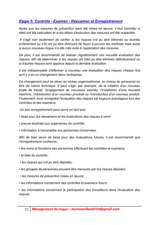 11 Management de risque – hammanibachir54@gmail.com
Etape 5: Contrôle - Examen - Réexamen et Enregistrement
Après que les mesures de prévention aient été mises en œuvre, il faut contrôler si
elles ont été exécutées et si les délais d’exécution des mesures ont été respectés.
Il s’agit non seulement de vérifier si les risques ont pu être éliminés ou écartés
entièrement ou s’ils ont pu être diminués de façon à pouvoir les maîtriser mais aussi
si aucun nouveau risque n’a été créé suite à l’application des mesures.
De plus, il est recommandé de réaliser régulièrement une nouvelle évaluation des
risques, afin de déterminer si les risques ont bien pu être éliminés définitivement ou
si d’autres risques sont apparus depuis la dernière évaluation.
Il est indispensable d’effectuer à nouveau une évaluation des risques chaque fois
qu’il y a eu un changement dans l’entreprise.
Ce changement peut se situer au niveau organisationnel, au niveau du personnel ou
être de nature technique. Il peut s’agir, par exemple, de la création d’un nouveau
poste de travail, l’engagement de nouveaux salariés, l’installation d’une nouvelle
machine, l’introduction d’un nouveau procédé ou l’introduction d’un nouveau produit.
Finalement, avoir enregistré l’évaluation des risques est toujours avantageux lors des
contrôles et des examens.
Un bon enregistrement peut servir en tant que:
• base pour les réexamens et les évaluations des risques à venir;
• preuve destinée aux organismes de contrôle;
• information à transmettre aux personnes concernées.
Afin de bien servir de base pour des évaluations futures, il est recommandé que
l’enregistrement contienne:
• les noms et fonctions des personnes effectuant les contrôles et examens;
• la date du contrôle:
• les risques qui ont pu être dépistés;
• les groupes de personnes pouvant être menacés par les risques dépistés;
• les mesures de prévention mises en œuvre;
• les informations concernant des contrôles et examens futurs;
• les informations concernant la participation des travailleurs dans l’évaluation des
risques.
 