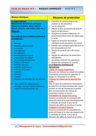 20 Management de risque – hammanibachir54@gmail.com
Risques chimiques Mesures de protection
Le risque chimique
Manipulation des produits chimiques
dangereux (peinture, galva, essence,
diluant, peinture, anti-acides, acide, etc...)
Risques
Il se révèle de façon soudaine et brutale et
se traduit par :
 Blessure
 Maladie professionnelle
 un incendie
 une explosion
 des asphyxies
 des intoxications aiguës
 Intoxications chroniques
 des réactions dangereuses
 Brûlures chimiques.
 Atteintes aux yeux
 Atteintes pulmonaires
 Atteintes de la peau
 Irritation
 Allergies,
 Cancers
 Atteintes aux fonctions de reproduction,
….
 Sans oublier les risques physico-
chimiques tels que l’inflammabilité, la
toxicité environnementale, etc…
 Connaître les caractéristiques des
produits ou des poussières
 Lire les étiquettes
 Obtenir la fiche de données de sécurité
auprès du fournisseur
 Remplacer le produit néfaste par un
produit présentant moins de risques pour
la santé
 Capter les émissions de produits
chimiques ou de poussières, à la source
 Installer une ventilation générale avec un
fort renouvellement d’air
 Stocker les produits dans des locaux
isolés
 Équiper les opérateurs de protections
individuelles
 Sensibiliser et former les opérateurs
 Respect des consignes de sécurité
LES 9 PRINCIPES GENERAUX DE
PREVENTION
1-Éviter les risques (supprimer),
Nécessite une réflexion en amont de la phase
d’évaluation permettant de supprimer le
danger ou l’exposition à ce dernier
2-Évaluer les risques qui ne peuvent être
évités,
Mise en place de la démarche d’évaluation,
qui aboutit à une hiérarchisation des risques
présents au sein de l’entreprise et permet
donc une priorisation des actions de
prévention à mettre en œuvre.
3-Combattre les risques à la source,
Concerne en particulier la conception des
postes de travail et le choix des équipements
et méthodes de travail. A pour but la
réduction des effets du travail sur la santé.
4-Adapter le travail à l’homme,
Concerne en particulier la conception des
postes de travail et le choix des équipements
et méthodes de travail. A pour but la
réduction des effets du travail sur la santé.
FICHE DE RISQUE N°4 – RISQUES CHIMIQUES - PAGE N°1
 