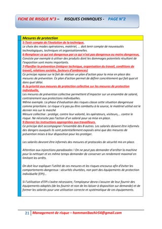 21 Management de risque – hammanibachir54@gmail.com
Mesures de protection
5-Tenir compte de l’évolution de la technique,
Le choix des modes opératoires, matériel, … doit tenir compte de nouveautés
technologiques, techniques et organisationnelles.
6-Remplacer ce qui est dangereux par ce qui n’est pas dangereux ou moins dangereux,
Consiste par exemple à utiliser des produits dont les dommages potentiels résultant de
l’exposition sont moins importants.
7-Planifier la prévention (intégrer technique, organisation du travail, conditions de
travail, relations sociales, facteurs d’ambiances)
Ce principe repose sur le fait de réaliser un plan d’action pour la mise en place des
mesures de prévention. Ce plan d’action permet de définir concrètement qui fait quoi et
dans quel délai.
8- la priorité aux mesures de protection collective sur les mesures de protection
individuelle,
Les mesures de prévention collective permettent d’impacter sur un ensemble de salarié,
contrairement aux protections individuelles.
Même exemple. La phase d’évaluation des risques classe cette situation dangereuse
comme prioritaire. Le risque n’a pas pu être combattu à la source, le matériel utilisé est le
dernier mis sur le marché
Mesure collective : protège, contre leur volonté, les opérateurs, visiteurs,… contre le
risque. Ne nécessite pas l’action d’un salarié pour sa mise en place.
9-Donner les instructions appropriées aux travailleurs.
Ce principe doit accompagner l’ensemble des 8 autres. Les salariés doivent être informés
des dangers auxquels ils sont potentiellement exposés ainsi que des mesures de
prévention mises à leur disposition pour les protéger.
Les salariés devront être informés des mesures et protocoles de sécurité mis en place.
Attention aux injonctions paradoxales ! On ne peut pas demander d’arrêter la machine
pour la nettoyer et en même temps demander de conserver un rendement maximal en
limitant les arrêts.
On doit leur expliquer l’utilité de ces mesures et les risques encourus afin d’éviter les
comportements dangereux : sécurités shuntées, non port des équipements de protection
individuelle (EPI)…
Si l’utilisation d’EPI s’avère nécessaire, l’employeur devra s’assurer de leur fournir des
équipements adaptés (de les fournir et non de les laisser à disposition sur demande) et de
former les salariés pour une utilisation correcte et systématique de ces équipements.
FICHE DE RISQUE N°3 – RISQUES CHIMIQUES - PAGE N°2
 