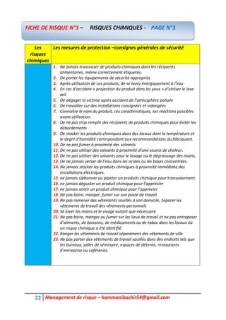 22 Management de risque – hammanibachir54@gmail.com
Les
risques
chimiques
Les mesures de protection –consignes générales de sécurité
1. Ne jamais transvaser de produits chimiques dans les récipients
alimentaires, même correctement étiquetés.
2. De porter les équipements de sécurité appropriés
3. Après utilisation de ces produits, de se lavez énergiquement à l’eau
4. En cas d’accident « projection du produit dans les yeux » d’utiliser le lave
œil.
5. De dégager la victime après accident de l’atmosphère polluée
6. De travailler sur des installations consignées et vidangées
7. Connaitre le nom du produit, ces caractéristiques, ses réactions possibles
avant utilisation.
8. De ne pas trop remplir des récipients de produits chimiques pour éviter les
débordements
9. De stocker les produits chimiques dans des locaux dont la température et
le degré d’humidité correspondant aux recommandations du fabriquant.
10. De ne pas fumer à proximité des solvants
11. De ne pas utiliser des solvants à proximité d’une source de chaleur.
12. De ne pas utiliser des solvants pour le lavage ou le dégraissage des mains.
13. De ne jamais verser de l’eau dans les acides ou les bases concentrées.
14. Ne jamais stocker les produits chimiques à proximité immédiate des
installations électriques.
15. ne jamais siphonner ou pipeter un produits chimique pour transvasement
16. ne jamais déguster un produit chimique pour l’apprécier
17. ne jamais sentir un produit chimique pour l’apprécier
18. Ne pas boire, manger, fumer sur son poste de travail
19. Ne pas ramener des vêtements souillés à son domicile, Séparer les
vêtements de travail des vêtements personnels
20. Se laver les mains et le visage autant que nécessaire
21. Ne pas boire, manger ou fumer sur les lieux de travail et ne pas entreposer
d’aliments, de boissons, de médicaments ou de tabac dans les locaux où
un risque chimique a été identifié.
22. Ranger les vêtements de travail séparément des vêtements de ville
23. Ne pas porter des vêtements de travail souillés dans des endroits tels que
les bureaux, salles de séminaire, espaces de détente, restaurants
d’entreprise ou cafétérias.
FICHE DE RISQUE N°3 – RISQUES CHIMIQUES - PAGE N°3
 