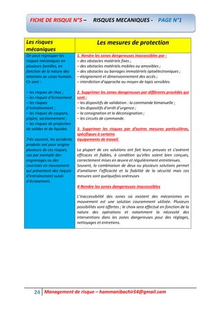 24 Management de risque – hammanibachir54@gmail.com
Les risques
mécaniques
Les mesures de protection
On peut regrouper les
risques mécaniques en
plusieurs familles, en
fonction de la nature des
atteintes au corps humain.
Ce sont :
– les risques de choc ;
– les risques d’écrasement
– les risques
d’entraînement ;
– les risques de coupure,
piqûre, sectionnement ;
– les risques de projection
de solides et de liquides.
Très souvent, les accidents
produits ont pour origine
plusieurs de ces risques,
cas par exemple des
engrenages ou des
courroies en mouvement
qui présentent des risques
d’entraînement suivis
d’écrasement.
1. Rendre les zones dangereuses inaccessibles par :
– des obstacles matériels fixes ;
– des obstacles matériels mobiles ou amovibles ;
– des obstacles ou barrages immatériels optoélectroniques ;
– éloignement et dimensionnement des accès ;
– interdiction d’approche au moyen de tapis sensibles.
2. Supprimer les zones dangereuses par différents procédés qui
sont :
– les dispositifs de validation : la commande bimanuelle ;
– les dispositifs d’arrêt d’urgence ;
– la consignation et la déconsignation ;
– les circuits de commande.
3. Supprimer les risques par d’autres mesures particulières,
spécifiques à certains
équipements de travail.
La plupart de ces solutions ont fait leurs preuves et s’avèrent
efficaces et fiables, à condition qu’elles soient bien conçues,
correctement mises en œuvre et régulièrement entretenues.
Souvent, la combinaison de deux ou plusieurs solutions permet
d’améliorer l’efficacité et la fiabilité de la sécurité mais ces
mesures sont quelquefois onéreuses
4-Rendre les zones dangereuses inaccessibles
L’inaccessibilité des zones où existent des mécanismes en
mouvement est une solution couramment utilisée. Plusieurs
possibilités sont offertes ; le choix sera effectué en fonction de la
nature des opérations et notamment la nécessité des
interventions dans les zones dangereuses pour des réglages,
nettoyages et entretiens.
FICHE DE RISQUE N°5 – RISQUES MECANIQUES - PAGE N°1
 