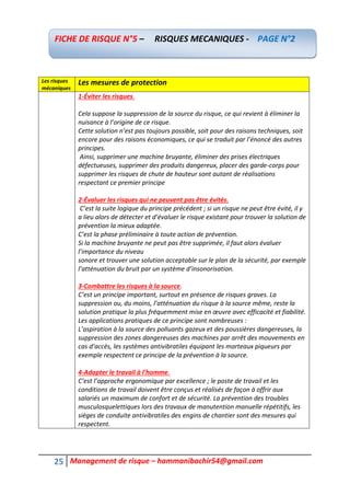25 Management de risque – hammanibachir54@gmail.com
Les risques
mécaniques
Les mesures de protection
1-Éviter les risques.
Cela suppose la suppression de la source du risque, ce qui revient à éliminer la
nuisance à l’origine de ce risque.
Cette solution n’est pas toujours possible, soit pour des raisons techniques, soit
encore pour des raisons économiques, ce qui se traduit par l’énoncé des autres
principes.
Ainsi, supprimer une machine bruyante, éliminer des prises électriques
défectueuses, supprimer des produits dangereux, placer des garde-corps pour
supprimer les risques de chute de hauteur sont autant de réalisations
respectant ce premier principe
2-Évaluer les risques qui ne peuvent pas être évités.
C’est la suite logique du principe précédent ; si un risque ne peut être évité, il y
a lieu alors de détecter et d’évaluer le risque existant pour trouver la solution de
prévention la mieux adaptée.
C’est la phase préliminaire à toute action de prévention.
Si la machine bruyante ne peut pas être supprimée, il faut alors évaluer
l’importance du niveau
sonore et trouver une solution acceptable sur le plan de la sécurité, par exemple
l’atténuation du bruit par un système d’insonorisation.
3-Combattre les risques à la source.
C’est un principe important, surtout en présence de risques graves. La
suppression ou, du moins, l’atténuation du risque à la source même, reste la
solution pratique la plus fréquemment mise en œuvre avec efficacité et fiabilité.
Les applications pratiques de ce principe sont nombreuses :
L’aspiration à la source des polluants gazeux et des poussières dangereuses, la
suppression des zones dangereuses des machines par arrêt des mouvements en
cas d’accès, les systèmes antivibratiles équipant les marteaux piqueurs par
exemple respectent ce principe de la prévention à la source.
4-Adapter le travail à l’homme.
C’est l’approche ergonomique par excellence ; le poste de travail et les
conditions de travail doivent être conçus et réalisés de façon à offrir aux
salariés un maximum de confort et de sécurité. La prévention des troubles
musculosquelettiques lors des travaux de manutention manuelle répétitifs, les
sièges de conduite antivibratiles des engins de chantier sont des mesures qui
respectent.
FICHE DE RISQUE N°5 – RISQUES MECANIQUES - PAGE N°2
 