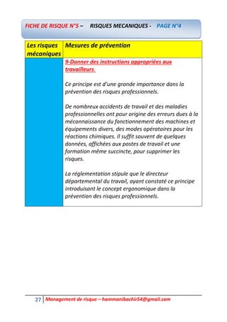 27 Management de risque – hammanibachir54@gmail.com
Les risques
mécaniques
Mesures de prévention
9-Donner des instructions appropriées aux
travailleurs.
Ce principe est d’une grande importance dans la
prévention des risques professionnels.
De nombreux accidents de travail et des maladies
professionnelles ont pour origine des erreurs dues à la
méconnaissance du fonctionnement des machines et
équipements divers, des modes opératoires pour les
réactions chimiques. Il suffit souvent de quelques
données, affichées aux postes de travail et une
formation même succincte, pour supprimer les
risques.
La réglementation stipule que le directeur
départemental du travail, ayant constaté ce principe
introduisant le concept ergonomique dans la
prévention des risques professionnels.
FICHE DE RISQUE N°5 – RISQUES MECANIQUES - PAGE N°4
 