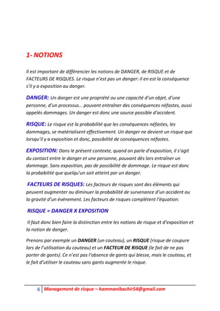 4 Management de risque – hammanibachir54@gmail.com
1- NOTIONS
Il est important de différencier les notions de DANGER, de RISQUE et de
FACTEURS DE RISQUES. Le risque n’est pas un danger: il en est la conséquence
s’il y a exposition au danger.
DANGER: Un danger est une propriété ou une capacité d’un objet, d’une
personne, d’un processus… pouvant entraîner des conséquences néfastes, aussi
appelés dommages. Un danger est donc une source possible d’accident.
RISQUE: Le risque est la probabilité que les conséquences néfastes, les
dommages, se matérialisent effectivement. Un danger ne devient un risque que
lorsqu’il y a exposition et donc, possibilité de conséquences néfastes.
EXPOSITION: Dans le présent contexte, quand on parle d’exposition, il s’agit
du contact entre le danger et une personne, pouvant dès lors entraîner un
dommage. Sans exposition, pas de possibilité de dommage. Le risque est donc
la probabilité que quelqu’un soit atteint par un danger.
FACTEURS DE RISQUES: Les facteurs de risques sont des éléments qui
peuvent augmenter ou diminuer la probabilité de survenance d’un accident ou
la gravité d’un événement. Les facteurs de risques complètent l’équation:
RISQUE = DANGER X EXPOSITION
Il faut donc bien faire la distinction entre les notions de risque et d’exposition et
la notion de danger.
Prenons par exemple un DANGER (un couteau), un RISQUE (risque de coupure
lors de l’utilisation du couteau) et un FACTEUR DE RISQUE (le fait de ne pas
porter de gants). Ce n’est pas l’absence de gants qui blesse, mais le couteau, et
le fait d’utiliser le couteau sans gants augmente le risque.
 