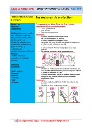 40 Management de risque – hammanibachir54@gmail.com
-Manutention d’outils
à la main.
Les mesures de protection
Dangers ou
Situations
Dangereuses
Outillage (tournevis, tenailles,
clefs, marteaux, ciseaux à
froid, cisailles, burins, limes,
pointeaux, tarauds,
dénudeurs, pinces à sertir,
sertisseuses, dénudeurs de
gaine da câbles,…)
-utilisation des
outillage à la main en General
RISQUES
-contact électrique
-projection de particules
-blessure
Dommages
Susceptibles
-lésion oculaires
-Coupures
-brulures
-blessures
-TMS
- Fractures
Principes généraux d’une démarche de prévention :
principales obligations de l’employeur
 Visite systématique
 port des EPI
 sensibiliser le personnel
II est interdit:
• D’utiliser une clef fissurée ou défectueuse.
• De s’en servir comme d’un marteau.
• D’utiliser une clé plus grande que l’écrou.
• De rectifier à la meule des clefs pour adapter leur ouverture.
• D’utiliser un tube rallonge sur une clef.
• Il est recommandé d’employer de préférence des clefs
fermées.
• De contrôler le serrage à la clef dynamométrique
Il est prescrit:
• D’utiliser les marteaux et les masses dont le manche est sain,
bien encastré et bien immobilisé par un coin rugueux enfoncé
à force et en diagonale sur l’œil.
• D’utiliser des marteaux dont le fer présente des arêtes et des
coins nets, sans bavures, ni bourrelets susceptibles de
produire des éclats.
Il est interdit :
• D’utiliser des burins et bédanes dont la tête présente des
bavures.
• D’utiliser les limes et râpes sans manche.
FICHE DE RISQUE N°13 – MANUTENTION OUTILS A MAIN - PAGE N°2
 