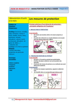41 Management de risque – hammanibachir54@gmail.com
-Manutention d’outils
à la main.
Les mesures de protection
Dangers ou
Situations
Dangereuses
Outillage (tournevis, tenailles,
clefs, marteaux, ciseaux à
froid, cisailles, burins, limes,
pointeaux, tarauds,
dénudeurs, pinces à sertir,
sertisseuses, dénudeurs de
gaine de câbles,…)
-utilisation des
outillages à la main en général
RISQUES
-contact électrique
-projection de particules
-blessure
Dommages
Susceptibles
-lésion oculaires
-Coupures
-brulures
-blessures
-TMS
Principes généraux d’une démarche de prévention :
principales obligations de l’employeur
1- MEULES FIXES ET PORTATIVES
Il est interdit :
• De meuler sans lunettes même si la meule comporte un
écran.
• De porter des vêtements ou cravates flottants et de meuler
avec des cheveux longs sans coiffure.
2- TRAVAUX DE PEINTURE AU PISTOLET
Il est interdit:
• De fumer si l’on peint au pistolet par pulvérisation.
• D’utiliser des foyers à flamme nue ou de produire des
étincelles.
 D’exécuter des travaux de peinture sur un véhicule sans avoir
débranché la batterie.
il est prescrit:
 d’utiliser les masques respiratoires, cagoules à adduction
d’air.
 De travailler dans un courant d’air avec le dos au vent.
FICHE DE RISQUE N°13 – MANUTENTION OUTILS A MAIN - PAGE N°3
 