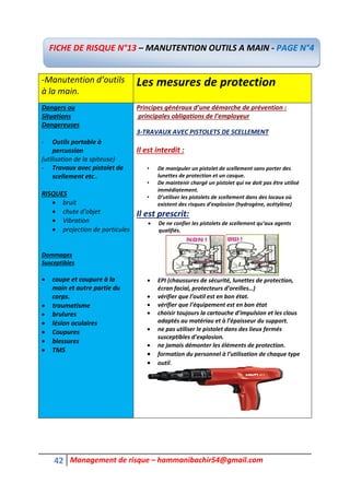 42 Management de risque – hammanibachir54@gmail.com
-Manutention d’outils
à la main.
Les mesures de protection
Dangers ou
Situations
Dangereuses
- Outils portable à
percussion
(utilisation de la spiteuse)
- Travaux avec pistolet de
scellement etc..
RISQUES
 bruit
 chute d’objet
 Vibration
 projection de particules
Dommages
Susceptibles
 coupe et coupure à la
main et autre partie du
corps.
 traumatisme
 brulures
 lésion oculaires
 Coupures
 blessures
 TMS
Principes généraux d’une démarche de prévention :
principales obligations de l’employeur
3-TRAVAUX AVEC PISTOLETS DE SCELLEMENT
Il est interdit :
• De manipuler un pistolet de scellement sans porter des
lunettes de protection et un casque.
• De maintenir chargé un pistolet qui ne doit pas être utilisé
immédiatement.
• D’utiliser les pistolets de scellement dans des locaux où
existent des risques d’explosion (hydrogène, acétylène)
Il est prescrit:
 De ne confier les pistolets de scellement qu’aux agents
qualifiés.
 EPI (chaussures de sécurité, lunettes de protection,
écran facial, protecteurs d’oreilles…)
 vérifier que l’outil est en bon état.
 vérifier que l’équipement est en bon état
 choisir toujours la cartouche d’impulsion et les clous
adaptés au matériau et à l’épaisseur du support.
 ne pas utiliser le pistolet dans des lieux fermés
susceptibles d’explosion.
 ne jamais démonter les éléments de protection.
 formation du personnel à l’utilisation de chaque type
 outil.
FICHE DE RISQUE N°13 – MANUTENTION OUTILS A MAIN - PAGE N°4
 
