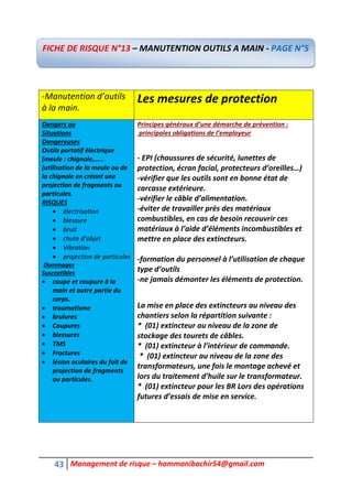43 Management de risque – hammanibachir54@gmail.com
-Manutention d’outils
à la main.
Les mesures de protection
Dangers ou
Situations
Dangereuses
Outils portatif électrique
(meule : chignole,.....
(utilisation de la meule ou de
la chignole en créant une
projection de fragments ou
particules.
RISQUES
 électrisation
 blessure
 bruit
 chute d’objet
 Vibration
 projection de particules
Dommages
Susceptibles
 coupe et coupure à la
main et autre partie du
corps.
 traumatisme
 brulures
 Coupures
 blessures
 TMS
 Fractures
 lésion oculaires du fait de
projection de fragments
ou particules.
Principes généraux d’une démarche de prévention :
principales obligations de l’employeur
- EPI (chaussures de sécurité, lunettes de
protection, écran facial, protecteurs d’oreilles…)
-vérifier que les outils sont en bonne état de
carcasse extérieure.
-vérifier le câble d’alimentation.
-éviter de travailler près des matériaux
combustibles, en cas de besoin recouvrir ces
matériaux à l’aide d’éléments incombustibles et
mettre en place des extincteurs.
-formation du personnel à l’utilisation de chaque
type d’outils
-ne jamais démonter les éléments de protection.
La mise en place des extincteurs au niveau des
chantiers selon la répartition suivante :
* (01) extincteur au niveau de la zone de
stockage des tourets de câbles.
* (01) extincteur à l’intérieur de commande.
* (01) extincteur au niveau de la zone des
transformateurs, une fois le montage achevé et
lors du traitement d’huile sur le transformateur.
* (01) extincteur pour les BR Lors des opérations
futures d’essais de mise en service.
FICHE DE RISQUE N°13 – MANUTENTION OUTILS A MAIN - PAGE N°5
 