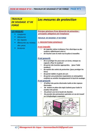47 Management de risque – hammanibachir54@gmail.com
TRAVAUX
DE SOUDAGE ET DE
FORGE
Les mesures de protection
LES RISQUES
 coupures
 blessures
 les rayons
 Blessures au niveau
des yeux.
 brulures
Principes généraux d’une démarche de prévention :
principales obligations de l’employeur
TRAVAUX DE SOUDAGE ET DE FORGE
1- PRESCRIPTIONS GENERALES
Il est interdit:
• de regarder même à distance l’arc électrique ou des
surfaces réfléchissant celui-ci.
• De toucher avec la main nue la pièce à travailler.
Il est prescrit:
• De se protéger les yeux avec un écran, masque ou
cagoule. (Pour le soudeur)
• De porter des lunettes appropriées. (pour l’aide
soudeur).
• De mettre des volets de protection. (pour protéger les
tiers).
• De porter tablier et gants de cuir.
• De porter une protection respiratoire en atmosphère
confinée ou ventiler énergiquement le local de soudage.
Il est prescrit:
• D’utiliser des portes électrodes isolés et des reposes
électrodes.
• De mettre en place des tapis isolants pour isoler le
soudeur des parois.
• De prévoir une terre locale de chantier.
• De prendre des précautions spéciales en cas de travail
sur échafaudages suspendus.
FICHE DE RISQUE N°14 – TRAVAUX DE SOUDAGE ET DE FORGE- PAGE N°1
 