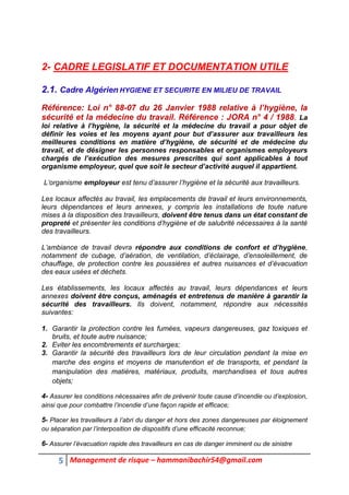 5 Management de risque – hammanibachir54@gmail.com
2- CADRE LEGISLATIF ET DOCUMENTATION UTILE
2.1. Cadre Algérien HYGIENE ET SECURITE EN MILIEU DE TRAVAIL
Référence: Loi n° 88-07 du 26 Janvier 1988 relative à l’hygiène, la
sécurité et la médecine du travail. Référence : JORA n° 4 / 1988. La
loi relative à l’hygiène, la sécurité et la médecine du travail a pour objet de
définir les voies et les moyens ayant pour but d’assurer aux travailleurs les
meilleures conditions en matière d’hygiène, de sécurité et de médecine du
travail, et de désigner les personnes responsables et organismes employeurs
chargés de l’exécution des mesures prescrites qui sont applicables à tout
organisme employeur, quel que soit le secteur d’activité auquel il appartient.
L’organisme employeur est tenu d’assurer l’hygiène et la sécurité aux travailleurs.
Les locaux affectés au travail, les emplacements de travail et leurs environnements,
leurs dépendances et leurs annexes, y compris les installations de toute nature
mises à la disposition des travailleurs, doivent être tenus dans un état constant de
propreté et présenter les conditions d’hygiène et de salubrité nécessaires à la santé
des travailleurs.
L’ambiance de travail devra répondre aux conditions de confort et d’hygiène,
notamment de cubage, d’aération, de ventilation, d’éclairage, d’ensoleillement, de
chauffage, de protection contre les poussières et autres nuisances et d’évacuation
des eaux usées et déchets.
Les établissements, les locaux affectés au travail, leurs dépendances et leurs
annexes doivent être conçus, aménagés et entretenus de manière à garantir la
sécurité des travailleurs. Ils doivent, notamment, répondre aux nécessités
suivantes:
1. Garantir la protection contre les fumées, vapeurs dangereuses, gaz toxiques et
bruits, et toute autre nuisance;
2. Eviter les encombrements et surcharges;
3. Garantir la sécurité des travailleurs lors de leur circulation pendant la mise en
marche des engins et moyens de manutention et de transports, et pendant la
manipulation des matières, matériaux, produits, marchandises et tous autres
objets;
4- Assurer les conditions nécessaires afin de prévenir toute cause d’incendie ou d’explosion,
ainsi que pour combattre l’incendie d’une façon rapide et efficace;
5- Placer les travailleurs à l’abri du danger et hors des zones dangereuses par éloignement
ou séparation par l’interposition de dispositifs d’une efficacité reconnue;
6- Assurer l’évacuation rapide des travailleurs en cas de danger imminent ou de sinistre
 
