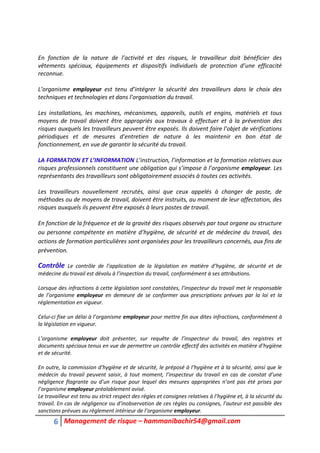 6 Management de risque – hammanibachir54@gmail.com
En fonction de la nature de l’activité et des risques, le travailleur doit bénéficier des
vêtements spéciaux, équipements et dispositifs individuels de protection d’une efficacité
reconnue.
L’organisme employeur est tenu d’intégrer la sécurité des travailleurs dans le choix des
techniques et technologies et dans l’organisation du travail.
Les installations, les machines, mécanismes, appareils, outils et engins, matériels et tous
moyens de travail doivent être appropriés aux travaux à effectuer et à la prévention des
risques auxquels les travailleurs peuvent être exposés. Ils doivent faire l’objet de vérifications
périodiques et de mesures d’entretien de nature à les maintenir en bon état de
fonctionnement, en vue de garantir la sécurité du travail.
LA FORMATION ET L’INFORMATION L’instruction, l’information et la formation relatives aux
risques professionnels constituent une obligation qui s’impose à l’organisme employeur. Les
représentants des travailleurs sont obligatoirement associés à toutes ces activités.
Les travailleurs nouvellement recrutés, ainsi que ceux appelés à changer de poste, de
méthodes ou de moyens de travail, doivent être instruits, au moment de leur affectation, des
risques auxquels ils peuvent être exposés à leurs postes de travail.
En fonction de la fréquence et de la gravité des risques observés par tout organe ou structure
ou personne compétente en matière d’hygiène, de sécurité et de médecine du travail, des
actions de formation particulières sont organisées pour les travailleurs concernés, aux fins de
prévention.
Contrôle Le contrôle de l’application de la législation en matière d’hygiène, de sécurité et de
médecine du travail est dévolu à l’inspection du travail, conformément à ses attributions.
Lorsque des infractions à cette législation sont constatées, l’inspecteur du travail met le responsable
de l’organisme employeur en demeure de se conformer aux prescriptions prévues par la loi et la
réglementation en vigueur.
Celui-ci fixe un délai à l’organisme employeur pour mettre fin aux dites infractions, conformément à
la législation en vigueur.
L’organisme employeur doit présenter, sur requête de l’inspecteur du travail, des registres et
documents spéciaux tenus en vue de permettre un contrôle effectif des activités en matière d’hygiène
et de sécurité.
En outre, la commission d’hygiène et de sécurité, le préposé à l’hygiène et à la sécurité, ainsi que le
médecin du travail peuvent saisir, à tout moment, l’inspecteur du travail en cas de constat d’une
négligence flagrante ou d’un risque pour lequel des mesures appropriées n’ont pas été prises par
l’organisme employeur préalablement avisé.
Le travailleur est tenu au strict respect des règles et consignes relatives à l’hygiène et, à la sécurité du
travail. En cas de négligence ou d’inobservation de ces règles ou consignes, l’auteur est passible des
sanctions prévues au règlement intérieur de l’organisme employeur.
 