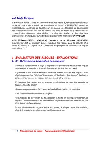 7 Management de risque – hammanibachir54@gmail.com
2.2. Cadre Européen
La directive “cadre”, “Mise en œuvre de mesures visant à promouvoir l’amélioration
de la sécurité et de la santé des travailleurs au travail” - 89/391/CEE, définit les
responsabilités générales de l’employeur en matière de dépistage et d’élimination
des facteurs de risques. Elle sert de cadre à une série de directives “particulières” qui
couvrent des domaines bien définis. La directive “cadre” et les directives
“particulières” promulguées sur cette base poursuivent le même but: PROTEGER
LES TRAVAILLEURS. * Extrait de l’article 9 de la Directive 89/391/CEE:
“L’employeur doit: a) disposer d’une évaluation des risques pour la sécurité et la
santé au travail, y compris ceux concernant les groupes de travailleurs à risques
particuliers. (…)”
3- EVALUATION DES RISQUES - EXPLICATIONS
4- 3.1. Qu’est-ce que l’évaluation des risques?
Comme le nom l’indique, il s’agit d’un processus permettant d’évaluer les risques
pour garantir la sécurité et la santé des salariés sur leur lieu de travail.
Cependant, il faut faire la différence entre les termes “analyse des risques”, où il
s’agit simplement de “dépister” les risques, et “évaluation des risques”, évaluation
qui permet de classer les risques selon un degré d’importance.
L’évaluation des risques est un examen systématique de tous les aspects du
travail. Elle sert à établir:
• les causes potentielles d’accidents (et/ou de blessures) ou de maladies;
• les possibilités d’élimination de dangers;
• les mesures de prévention ou de protection à mettre en place pour maîtriser les
risques. Lorsqu’un risque a pu être identifié, la première chose à faire est de voir
si ce risque peut être éliminé.
Si une élimination du risque s’avère impossible, le risque devra être maîtrisé,
c’est-à-dire réduit à un minimum et gardé sous contrôle.
 