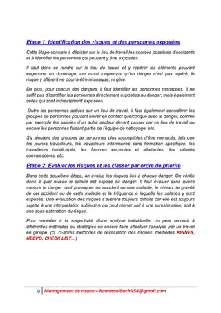 9 Management de risque – hammanibachir54@gmail.com
Etape 1: Identification des risques et des personnes exposées
Cette étape consiste à dépister sur le lieu de travail les sources possibles d’accidents
et à identifier les personnes qui peuvent y être exposées.
Il faut donc se rendre sur le lieu de travail et y repérer les éléments pouvant
engendrer un dommage, car aussi longtemps qu’un danger n’est pas repéré, le
risque y afférent ne pourra être ni analysé, ni géré.
De plus, pour chacun des dangers, il faut identifier les personnes menacées. Il ne
suffit pas d’identifier les personnes directement exposées au danger, mais également
celles qui sont indirectement exposées.
Outre les personnes actives sur un lieu de travail, il faut également considérer les
groupes de personnes pouvant entrer en contact quelconque avec le danger, comme
par exemple les salariés d’un autre secteur devant passer par ce lieu de travail ou
encore les personnes faisant partie de l’équipe de nettoyage, etc.
S’y ajoutent des groupes de personnes plus susceptibles d’être menacés, tels que
les jeunes travailleurs, les travailleurs intérimaires sans formation spécifique, les
travailleurs handicapés, les femmes enceintes et allaitantes, les salariés
convalescents, etc.
Etape 2: Evaluer les risques et les classer par ordre de priorité
Dans cette deuxième étape, on évalue les risques liés à chaque danger. On vérifie
donc à quel niveau le salarié est exposé au danger. Il faut évaluer dans quelle
mesure le danger peut provoquer un accident ou une maladie, le niveau de gravité
de cet accident ou de cette maladie et la fréquence à laquelle les salariés y sont
exposés. Une évaluation des risques s’avérera toujours difficile car elle est toujours
sujette à une interprétation subjective qui peut mener soit à une surestimation, soit à
une sous-estimation du risque.
Pour remédier à la subjectivité d’une analyse individuelle, on peut recourir à
différentes méthodes ou stratégies ou encore faire effectuer l’analyse par un travail
en groupe. (cf. ci-après méthodes de l’évaluation des risques: méthodes KINNEY,
HEEPO, CHECK LIST…)
 