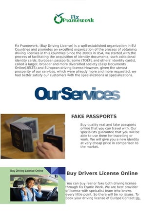 Fix Framework, (Buy Driving License) is a well-established organization in EU
Countries and promotes an excellent organization of the process of obtaining
driving licenses in this countries.Since the 2000s in USA, we started with the
process of facilitating the acquisition of identity documents, such asNational
identity cards, European passports, some (TOEFL and others’ identity cards),
called a larger, broader and more diversified society (Easy Documents
Online).IELTS) and European driving license.However, given the utmost
prosperity of our services, which were already more and more requested, we
had better satisfy our customers with the specializations in specializations.
FAKE PASSPORTS
Buy quality real and fake passports
online that you can travel with. Our
specialists guarantee that you will be
able to use them for travelling or
work. We will give you a new identity
at very cheap price in comparison to
the market.
Buy Drivers License Online
You can buy real or fake both driving license
through Fix Frame Work. We are best provider
of license with speicalist team who knows
every little point. So there will be no issues. To
Book your driving license of Europe Contact Us.
 