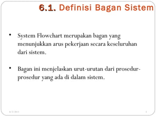 6 . 1. Definisi Bagan Sistem
• System Flowchart merupakan bagan yang
menunjukkan arus pekerjaan secara keseluruhan
dari sistem.
• Bagan ini menjelaskan urut-urutan dari prosedurprosedur yang ada di dalam sistem.

8/3/2011

3

 