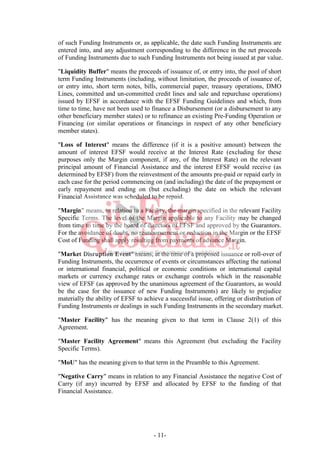 - 11-
of such Funding Instruments or, as applicable, the date such Funding Instruments are
entered into, and any adjustment corresponding to the difference in the net proceeds
of Funding Instruments due to such Funding Instruments not being issued at par value.
"Liquidity Buffer" means the proceeds of issuance of, or entry into, the pool of short
term Funding Instruments (including, without limitation, the proceeds of issuance of,
or entry into, short term notes, bills, commercial paper, treasury operations, DMO
Lines, committed and un-committed credit lines and sale and repurchase operations)
issued by EFSF in accordance with the EFSF Funding Guidelines and which, from
time to time, have not been used to finance a Disbursement (or a disbursement to any
other beneficiary member states) or to refinance an existing Pre-Funding Operation or
Financing (or similar operations or financings in respect of any other beneficiary
member states).
"Loss of Interest" means the difference (if it is a positive amount) between the
amount of interest EFSF would receive at the Interest Rate (excluding for these
purposes only the Margin component, if any, of the Interest Rate) on the relevant
principal amount of Financial Assistance and the interest EFSF would receive (as
determined by EFSF) from the reinvestment of the amounts pre-paid or repaid early in
each case for the period commencing on (and including) the date of the prepayment or
early repayment and ending on (but excluding) the date on which the relevant
Financial Assistance was scheduled to be repaid.
"Margin" means, in relation to a Facility, the margin specified in the relevant Facility
Specific Terms. The level of the Margin applicable to any Facility may be changed
from time to time by the board of directors of EFSF and approved by the Guarantors.
For the avoidance of doubt, no reimbursement or reduction in the Margin or the EFSF
Cost of Funding shall apply resulting from payments of advance Margin.
"Market Disruption Event" means, at the time of a proposed issuance or roll-over of
Funding Instruments, the occurrence of events or circumstances affecting the national
or international financial, political or economic conditions or international capital
markets or currency exchange rates or exchange controls which in the reasonable
view of EFSF (as approved by the unanimous agreement of the Guarantors, as would
be the case for the issuance of new Funding Instruments) are likely to prejudice
materially the ability of EFSF to achieve a successful issue, offering or distribution of
Funding Instruments or dealings in such Funding Instruments in the secondary market.
"Master Facility" has the meaning given to that term in Clause 2(1) of this
Agreement.
"Master Facility Agreement" means this Agreement (but excluding the Facility
Specific Terms).
"MoU" has the meaning given to that term in the Preamble to this Agreement.
"Negative Carry" means in relation to any Financial Assistance the negative Cost of
Carry (if any) incurred by EFSF and allocated by EFSF to the funding of that
Financial Assistance.
 