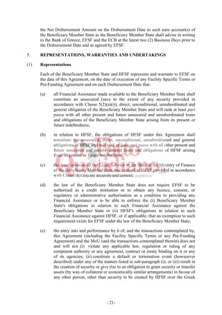 - 21-
the Net Disbursement Amount on the Disbursement Date to such euro account(s) of
the Beneficiary Member State as the Beneficiary Member State shall advise in writing
to the Bank of Greece, EFSF and the ECB at the latest two (2) Business Days prior to
the Disbursement Date and as agreed by EFSF.
5. REPRESENTATIONS, WARRANTIES AND UNDERTAKINGS
(1) Representations
Each of the Beneficiary Member State and HFSF represents and warrants to EFSF on
the date of this Agreement, on the date of execution of any Facility Specific Terms or
Pre-Funding Agreement and on each Disbursement Date that:
(a) all Financial Assistance made available to the Beneficiary Member State shall
constitute an unsecured (save to the extent of any security provided in
accordance with Clause 5(2)(a)(i)), direct, unconditional, unsubordinated and
general obligation of the Beneficiary Member State and will rank at least pari
passu with all other present and future unsecured and unsubordinated loans
and obligations of the Beneficiary Member State arising from its present or
future indebtedness;
(b) in relation to HFSF, the obligations of HFSF under this Agreement shall
constitute the unsecured, direct, unconditional, unsubordinated and general
obligations of HFSF and will rank at least pari passu with all other present and
future unsecured and unsubordinated loans and obligations of HFSF arising
from its present or future indebtedness;
(c) the legal opinions of the Legal Advisor to the State at the Ministry of Finance
of the Beneficiary Member State and counsel to HFSF provided in accordance
with Clause 3(1)(a) are accurate and correct;
(d) the law of the Beneficiary Member State does not require EFSF to be
authorised as a credit institution or to obtain any licence, consent, or
regulatory or administrative authorisation as a condition to providing any
Financial Assistance or to be able to enforce the (i) Beneficiary Member
State's obligations in relation to such Financial Assistance against the
Beneficiary Member State or (ii) HFSF's obligations in relation to such
Financial Assistance against HFSF, or if applicable, that an exemption to such
requirement exists for EFSF under the law of the Beneficiary Member State;
(e) the entry into and performance by it of, and the transactions contemplated by,
this Agreement (including the Facility Specific Terms or any Pre-Funding
Agreement) and the MoU (and the transactions contemplated therein) does not
and will not (i) violate any applicable law, regulation or ruling of any
competent authority or any agreement, contract or treaty binding on it or any
of its agencies; (ii) constitute a default or termination event (howsoever
described) under any of the matters listed in sub-paragraph (i); or (iii) result in
the creation of security or give rise to an obligation to grant security or transfer
assets (by way of collateral or economically similar arrangements) in favour of
any other person, other than security to be created by HFSF over the Greek
 