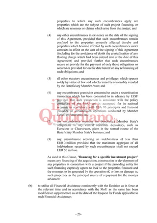 - 23-
properties to which any such encumbrances apply are
properties which are the subject of such project financing, or
which are revenues or claims which arise from the project; and
(4) any other encumbrances in existence on the date of the signing
of this Agreement, provided that such encumbrances remain
confined to the properties presently affected thereby and
properties which become affected by such encumbrances under
contracts in effect on the date of the signing of this Agreement
(including for the avoidance of doubt the crystallisation of any
floating charge which had been entered into at the date of this
Agreement) and provided further that such encumbrances
secure or provide for the payment of only those obligations so
secured or provided for on the date hereof or any refinancing of
such obligations; and
(5) all other statutory encumbrances and privileges which operate
solely by virtue of law and which cannot be reasonably avoided
by the Beneficiary Member State; and
(6) any encumbrance granted or consented to under a securitisation
transaction which has been consented to in advance by EFSF
provided that such transaction is consistent with the policy
conditions of the MoU and is accounted for in national
accounts in accordance with ESA 95 principles and Eurostat
guidance on securitisation operations conducted by Member
States' governments; and
(7) any encumbrance securing the Beneficiary Member State's
obligations to any central securities depository, such as
Euroclear or Clearstream, given in the normal course of the
Beneficiary Member State's business; and
(8) any encumbrance securing an indebtedness of less than
EUR 3 million provided that the maximum aggregate of all
indebtedness secured by such encumbrances shall not exceed
EUR 50 million.
As used in this Clause, "financing for a specific investment project"
means any financing of the acquisition, construction or development of
any properties in connection with a project if the providing entity for
such financing expressly agrees to look to the properties financed and
the revenues to be generated by the operation of, or loss or damage to,
such properties as the principal source of repayment for the moneys
advanced;
(b) to utilise all Financial Assistance consistently with the Decision as in force at
the relevant time and in accordance with the MoU as the same has been
modified or supplemented as at the date of the Request for Funds applicable to
such Financial Assistance;
 