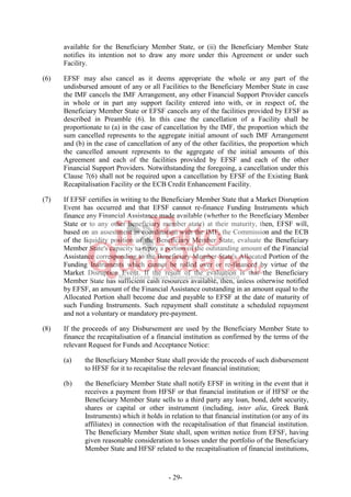 - 29-
available for the Beneficiary Member State, or (ii) the Beneficiary Member State
notifies its intention not to draw any more under this Agreement or under such
Facility.
(6) EFSF may also cancel as it deems appropriate the whole or any part of the
undisbursed amount of any or all Facilities to the Beneficiary Member State in case
the IMF cancels the IMF Arrangement, any other Financial Support Provider cancels
in whole or in part any support facility entered into with, or in respect of, the
Beneficiary Member State or EFSF cancels any of the facilities provided by EFSF as
described in Preamble (6). In this case the cancellation of a Facility shall be
proportionate to (a) in the case of cancellation by the IMF, the proportion which the
sum cancelled represents to the aggregate initial amount of such IMF Arrangement
and (b) in the case of cancellation of any of the other facilities, the proportion which
the cancelled amount represents to the aggregate of the initial amounts of this
Agreement and each of the facilities provided by EFSF and each of the other
Financial Support Providers. Notwithstanding the foregoing, a cancellation under this
Clause 7(6) shall not be required upon a cancellation by EFSF of the Existing Bank
Recapitalisation Facility or the ECB Credit Enhancement Facility.
(7) If EFSF certifies in writing to the Beneficiary Member State that a Market Disruption
Event has occurred and that EFSF cannot re-finance Funding Instruments which
finance any Financial Assistance made available (whether to the Beneficiary Member
State or to any other beneficiary member state) at their maturity, then, EFSF will,
based on an assessment in coordination with the IMF, the Commission and the ECB
of the liquidity position of the Beneficiary Member State, evaluate the Beneficiary
Member State's capacity to repay a portion of the outstanding amount of the Financial
Assistance corresponding to the Beneficiary Member State's Allocated Portion of the
Funding Instruments which cannot be rolled over or re-financed by virtue of the
Market Disruption Event. If the result of the evaluation is that the Beneficiary
Member State has sufficient cash resources available, then, unless otherwise notified
by EFSF, an amount of the Financial Assistance outstanding in an amount equal to the
Allocated Portion shall become due and payable to EFSF at the date of maturity of
such Funding Instruments. Such repayment shall constitute a scheduled repayment
and not a voluntary or mandatory pre-payment.
(8) If the proceeds of any Disbursement are used by the Beneficiary Member State to
finance the recapitalisation of a financial institution as confirmed by the terms of the
relevant Request for Funds and Acceptance Notice:
(a) the Beneficiary Member State shall provide the proceeds of such disbursement
to HFSF for it to recapitalise the relevant financial institution;
(b) the Beneficiary Member State shall notify EFSF in writing in the event that it
receives a payment from HFSF or that financial institution or if HFSF or the
Beneficiary Member State sells to a third party any loan, bond, debt security,
shares or capital or other instrument (including, inter alia, Greek Bank
Instruments) which it holds in relation to that financial institution (or any of its
affiliates) in connection with the recapitalisation of that financial institution.
The Beneficiary Member State shall, upon written notice from EFSF, having
given reasonable consideration to losses under the portfolio of the Beneficiary
Member State and HFSF related to the recapitalisation of financial institutions,
 