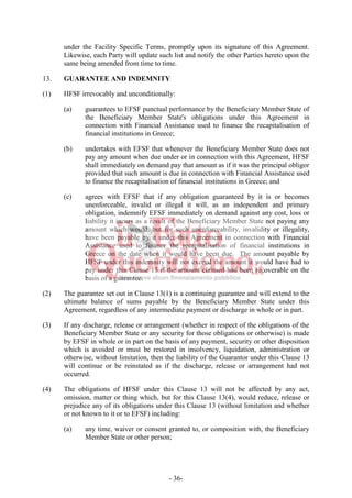 - 36-
under the Facility Specific Terms, promptly upon its signature of this Agreement.
Likewise, each Party will update such list and notify the other Parties hereto upon the
same being amended from time to time.
13. GUARANTEE AND INDEMNITY
(1) HFSF irrevocably and unconditionally:
(a) guarantees to EFSF punctual performance by the Beneficiary Member State of
the Beneficiary Member State's obligations under this Agreement in
connection with Financial Assistance used to finance the recapitalisation of
financial institutions in Greece;
(b) undertakes with EFSF that whenever the Beneficiary Member State does not
pay any amount when due under or in connection with this Agreement, HFSF
shall immediately on demand pay that amount as if it was the principal obligor
provided that such amount is due in connection with Financial Assistance used
to finance the recapitalisation of financial institutions in Greece; and
(c) agrees with EFSF that if any obligation guaranteed by it is or becomes
unenforceable, invalid or illegal it will, as an independent and primary
obligation, indemnify EFSF immediately on demand against any cost, loss or
liability it incurs as a result of the Beneficiary Member State not paying any
amount which would, but for such unenforceability, invalidity or illegality,
have been payable by it under this Agreement in connection with Financial
Assistance used to finance the recapitalisation of financial institutions in
Greece on the date when it would have been due. The amount payable by
HFSF under this indemnity will not exceed the amount it would have had to
pay under this Clause ‎13 if the amount claimed had been recoverable on the
basis of a guarantee.
(2) The guarantee set out in Clause 13(1) is a continuing guarantee and will extend to the
ultimate balance of sums payable by the Beneficiary Member State under this
Agreement, regardless of any intermediate payment or discharge in whole or in part.
(3) If any discharge, release or arrangement (whether in respect of the obligations of the
Beneficiary Member State or any security for those obligations or otherwise) is made
by EFSF in whole or in part on the basis of any payment, security or other disposition
which is avoided or must be restored in insolvency, liquidation, administration or
otherwise, without limitation, then the liability of the Guarantor under this Clause ‎‎13
will continue or be reinstated as if the discharge, release or arrangement had not
occurred.
(4) The obligations of HFSF under this Clause ‎‎13 will not be affected by any act,
omission, matter or thing which, but for this Clause 13(4), would reduce, release or
prejudice any of its obligations under this Clause ‎‎13 (without limitation and whether
or not known to it or to EFSF) including:
(a) any time, waiver or consent granted to, or composition with, the Beneficiary
Member State or other person;
 