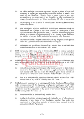 - 37-
(b) the taking, variation, compromise, exchange, renewal or release of, or refusal
or neglect to perfect, take up or enforce, any rights against, or security over
assets of, the Beneficiary Member State or other person or any non-
presentation or non-observance of any formality or other requirement in
respect of any instrument or any failure to realise the full value of any security;
(c) any incapacity or lack of power or authority of the Beneficiary Member State
or any other person;
(d) any amendment, novation, supplement, extension or restatement (however
fundamental and whether or not more onerous) or replacement of this
Agreement or any other document or security including without limitation any
change in the purpose of, any extension of, or any increase in, any facility or
the addition of any new facility under this Agreement or other document;
(e) any unenforceability, illegality or invalidity of any obligation of any person
under this Agreement or any other document or security; or
(f) any moratorium in relation to the Beneficiary Member State or any insolvency
or similar proceedings in relation to any other person.
(5) HFSF waives any right it may have of first requiring EFSF to proceed against or
enforce any other rights or security or claim payment from any person before
claiming from HFSF under this Clause 13. This waiver applies irrespective of any
law or any provision of any document to the contrary.
(6) Until all amounts which may be or become payable by the Beneficiary Member State
under or in connection with this Agreement have been irrevocably paid in full, EFSF
may:
(a) refrain from applying or enforcing any other moneys, security or rights held or
received by it in respect of those amounts, or apply and enforce the same in
such manner and order as it sees fit (whether against those amounts or
otherwise) and HFSF shall not be entitled to the benefit of the same; and
(b) hold in an interest-bearing suspense account any moneys received from HFSF
or on account of any of HFSF's liability under this Clause ‎13.
(7) Until all amounts which may be or become payable by the Beneficiary Member State
under or in connection with this Agreement have been irrevocably paid in full, HFSF
will not exercise any rights which it may have by reason of performance by it of its
obligations under this Agreement or by reason of any amount being payable, or
liability arising, under this Clause 13:
(a) to be indemnified by the Beneficiary Member State;
(b) to take the benefit (in whole or in part and whether by way of subrogation or
otherwise) of any rights of the Beneficiary Member State under this
Agreement or of any other guarantee or security taken pursuant to, or in
connection with, this Agreement;
 