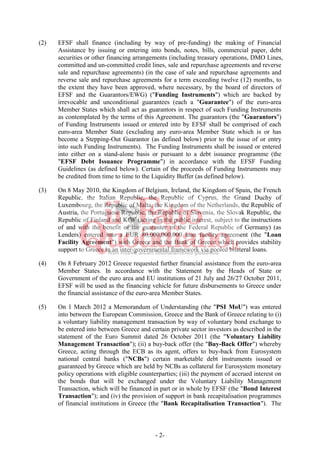 - 2-
(2) EFSF shall finance (including by way of pre-funding) the making of Financial
Assistance by issuing or entering into bonds, notes, bills, commercial paper, debt
securities or other financing arrangements (including treasury operations, DMO Lines,
committed and un-committed credit lines, sale and repurchase agreements and reverse
sale and repurchase agreements) (in the case of sale and repurchase agreements and
reverse sale and repurchase agreements for a term exceeding twelve (12) months, to
the extent they have been approved, where necessary, by the board of directors of
EFSF and the Guarantors/EWG) ("Funding Instruments") which are backed by
irrevocable and unconditional guarantees (each a "Guarantee") of the euro-area
Member States which shall act as guarantors in respect of such Funding Instruments
as contemplated by the terms of this Agreement. The guarantors (the "Guarantors")
of Funding Instruments issued or entered into by EFSF shall be comprised of each
euro-area Member State (excluding any euro-area Member State which is or has
become a Stepping-Out Guarantor (as defined below) prior to the issue of or entry
into such Funding Instruments). The Funding Instruments shall be issued or entered
into either on a stand-alone basis or pursuant to a debt issuance programme (the
"EFSF Debt Issuance Programme") in accordance with the EFSF Funding
Guidelines (as defined below). Certain of the proceeds of Funding Instruments may
be credited from time to time to the Liquidity Buffer (as defined below).
(3) On 8 May 2010, the Kingdom of Belgium, Ireland, the Kingdom of Spain, the French
Republic, the Italian Republic, the Republic of Cyprus, the Grand Duchy of
Luxembourg, the Republic of Malta, the Kingdom of the Netherlands, the Republic of
Austria, the Portuguese Republic, the Republic of Slovenia, the Slovak Republic, the
Republic of Finland and KfW (acting in the public interest, subject to the instructions
of and with the benefit of the guarantee of the Federal Republic of Germany) (as
Lenders) entered into a EUR 80,000,000,000 loan facility agreement (the "Loan
Facility Agreement") with Greece and the Bank of Greece which provides stability
support to Greece in an inter-governmental framework via pooled bilateral loans.
(4) On 8 February 2012 Greece requested further financial assistance from the euro-area
Member States. In accordance with the Statement by the Heads of State or
Government of the euro area and EU institutions of 21 July and 26/27 October 2011,
EFSF will be used as the financing vehicle for future disbursements to Greece under
the financial assistance of the euro-area Member States.
(5) On 1 March 2012 a Memorandum of Understanding (the "PSI MoU") was entered
into between the European Commission, Greece and the Bank of Greece relating to (i)
a voluntary liability management transaction by way of voluntary bond exchange to
be entered into between Greece and certain private sector investors as described in the
statement of the Euro Summit dated 26 October 2011 (the "Voluntary Liability
Management Transaction"); (ii) a buy-back offer (the "Buy-Back Offer") whereby
Greece, acting through the ECB as its agent, offers to buy-back from Eurosystem
national central banks ("NCBs") certain marketable debt instruments issued or
guaranteed by Greece which are held by NCBs as collateral for Eurosystem monetary
policy operations with eligible counterparties; (iii) the payment of accrued interest on
the bonds that will be exchanged under the Voluntary Liability Management
Transaction, which will be financed in part or in whole by EFSF (the "Bond Interest
Transaction"); and (iv) the provision of support in bank recapitalisation programmes
of financial institutions in Greece (the "Bank Recapitalisation Transaction"). The
 