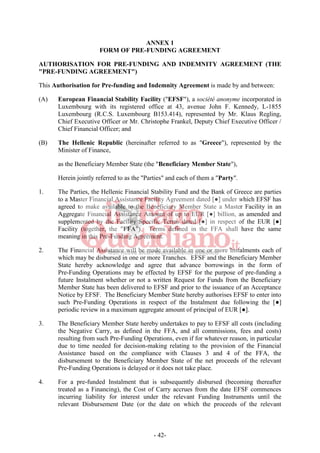 - 42-
ANNEX 1
FORM OF PRE-FUNDING AGREEMENT
AUTHORISATION FOR PRE-FUNDING AND INDEMNITY AGREEMENT (THE
"PRE-FUNDING AGREEMENT")
This Authorisation for Pre-funding and Indemnity Agreement is made by and between:
(A) European Financial Stability Facility ("EFSF"), a société anonyme incorporated in
Luxembourg with its registered office at 43, avenue John F. Kennedy, L-1855
Luxembourg (R.C.S. Luxembourg B153.414), represented by Mr. Klaus Regling,
Chief Executive Officer or Mr. Christophe Frankel, Deputy Chief Executive Officer /
Chief Financial Officer; and
(B) The Hellenic Republic (hereinafter referred to as "Greece"), represented by the
Minister of Finance,
as the Beneficiary Member State (the "Beneficiary Member State"),
Herein jointly referred to as the "Parties" and each of them a "Party".
1. The Parties, the Hellenic Financial Stability Fund and the Bank of Greece are parties
to a Master Financial Assistance Facility Agreement dated [●] under which EFSF has
agreed to make available to the Beneficiary Member State a Master Facility in an
Aggregate Financial Assistance Amount of up to EUR [●] billion, as amended and
supplemented by the Facility Specific Terms dated [●] in respect of the EUR [●]
Facility (together, the "FFA"). Terms defined in the FFA shall have the same
meaning in this Pre-Funding Agreement.
2. The Financial Assistance will be made available in one or more Instalments each of
which may be disbursed in one or more Tranches. EFSF and the Beneficiary Member
State hereby acknowledge and agree that advance borrowings in the form of
Pre-Funding Operations may be effected by EFSF for the purpose of pre-funding a
future Instalment whether or not a written Request for Funds from the Beneficiary
Member State has been delivered to EFSF and prior to the issuance of an Acceptance
Notice by EFSF. The Beneficiary Member State hereby authorises EFSF to enter into
such Pre-Funding Operations in respect of the Instalment due following the [●]
periodic review in a maximum aggregate amount of principal of EUR [●].
3. The Beneficiary Member State hereby undertakes to pay to EFSF all costs (including
the Negative Carry, as defined in the FFA, and all commissions, fees and costs)
resulting from such Pre-Funding Operations, even if for whatever reason, in particular
due to time needed for decision-making relating to the provision of the Financial
Assistance based on the compliance with Clauses 3 and 4 of the FFA, the
disbursement to the Beneficiary Member State of the net proceeds of the relevant
Pre-Funding Operations is delayed or it does not take place.
4. For a pre-funded Instalment that is subsequently disbursed (becoming thereafter
treated as a Financing), the Cost of Carry accrues from the date EFSF commences
incurring liability for interest under the relevant Funding Instruments until the
relevant Disbursement Date (or the date on which the proceeds of the relevant
 