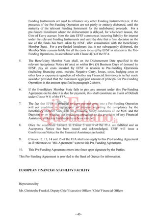 - 43-
Funding Instruments are used to refinance any other Funding Instruments) or, if the
proceeds of the Pre-Funding Operation are not partly or entirely disbursed, until the
maturity of the relevant Funding Instrument for the undisbursed proceeds. For a
pre-funded Instalment where the disbursement is delayed, for whichever reason, the
Cost of Carry accrues from the date EFSF commences incurring liability for interest
under the relevant Funding Instruments and until the date that a final decision on the
use of the funds has been taken by EFSF, after consultation with the Beneficiary
Member State. For a pre-funded Instalment that is not subsequently disbursed, the
Member State remains liable for all the costs incurred by EFSF in relation to the Pre-
Funding Operations, in accordance with Clause 4(7) of the FFA.
5. The Beneficiary Member State shall, on the Disbursement Date specified in the
relevant Acceptance Notice (if any) or within five (5) Business Days of demand by
EFSF, pay all costs incurred by EFSF in relation to Pre-Funding Operations
(including financing costs, margin, Negative Carry, losses, costs, hedging costs or
other fees or expenses) regardless of whether any Financial Assistance is in fact made
available provided that the maximum aggregate amount of principal for Pre-Funding
Operations is the amount specified in paragraph 2 above.
6. If the Beneficiary Member State fails to pay any amount under this Pre-Funding
Agreement on the date it is due for payment, this shall constitute an Event of Default
under Clause 9(1) of the FFA.
7. The fact that EFSF is prepared to carry out and enter into a Pre-Funding Operation
will not condition in any respect its decision regarding the compliance by the
Beneficiary Member State with the economic policy conditions of the MoU and the
Decision or on whether the conditions precedent to the provision of any Financial
Assistance under any Instalment have been satisfied.
8. Once the conditions foreseen in Clause 3 and 4 of the FFA are fulfilled and an
Acceptance Notice has been issued and acknowledged, EFSF will issue a
Confirmation Notice for the Financial Assistance prefunded.
9. Clauses 12, 13, 14 and 15 of the FFA shall also apply to this Pre-Funding Agreement
as if references to "this Agreement" were to this Pre-Funding Agreement.
10. This Pre-Funding Agreement enters into force upon signature by the Parties.
This Pre-Funding Agreement is provided to the Bank of Greece for information.
EUROPEAN FINANCIAL STABILITY FACILITY
Represented by
Mr. Christophe Frankel, Deputy Chief Executive Officer / Chief Financial Officer
 