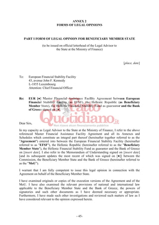 - 45-
ANNEX 2
FORMS OF LEGAL OPINIONS
PART I FORM OF LEGAL OPINION FOR BENEFICIARY MEMBER STATE
(to be issued on official letterhead of the Legal Advisor to
the State at the Ministry of Finance)
[place, date]
To: European Financial Stability Facility
43, avenue John F. Kennedy
L-1855 Luxembourg
Attention: Chief Financial Officer
Re: EUR [●] Master Financial Assistance Facility Agreement between European
Financial Stability Facility (as EFSF), the Hellenic Republic (as Beneficiary
Member State), the Hellenic Financial Stability Fund as guarantor and the Bank
of Greece signed on [●]
Dear Sirs,
In my capacity as Legal Advisor to the State at the Ministry of Finance, I refer to the above
referenced Master Financial Assistance Facility Agreement and all its Annexes and
Schedules which constitute an integral part thereof (hereinafter together referred to as the
"Agreement") entered into between the European Financial Stability Facility (hereinafter
referred to as "EFSF"), the Hellenic Republic (hereinafter referred to as the "Beneficiary
Member State"), the Hellenic Financial Stability Fund as guarantor and the Bank of Greece
on [insert date]. I also refer to the Memorandum of Understanding signed on [insert date]
[and its subsequent updates the most recent of which was signed on [●]] between the
Commission, the Beneficiary Member State and the Bank of Greece (hereinafter referred to
as the "MoU").
I warrant that I am fully competent to issue this legal opinion in connection with the
Agreement on behalf of the Beneficiary Member State.
I have examined originals or copies of the execution versions of the Agreement and of the
MoU. I have also examined the relevant provisions of national and international law
applicable to the Beneficiary Member State and the Bank of Greece, the powers of
signatories and such other documents as I have deemed necessary or appropriate.
Furthermore, I have made such other investigations and reviewed such matters of law as I
have considered relevant to the opinion expressed herein.
 