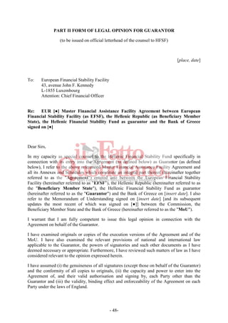 - 48-
PART II FORM OF LEGAL OPINION FOR GUARANTOR
(to be issued on official letterhead of the counsel to HFSF)
[place, date]
To: European Financial Stability Facility
43, avenue John F. Kennedy
L-1855 Luxembourg
Attention: Chief Financial Officer
Re: EUR [●] Master Financial Assistance Facility Agreement between European
Financial Stability Facility (as EFSF), the Hellenic Republic (as Beneficiary Member
State), the Hellenic Financial Stability Fund as guarantor and the Bank of Greece
signed on [●]
Dear Sirs,
In my capacity as special counsel to the Hellenic Financial Stability Fund specifically in
connection with its entry into the Agreement (as defined below) as Guarantor (as defined
below), I refer to the above referenced Master Financial Assistance Facility Agreement and
all its Annexes and Schedules which constitute an integral part thereof (hereinafter together
referred to as the "Agreement") entered into between the European Financial Stability
Facility (hereinafter referred to as "EFSF"), the Hellenic Republic (hereinafter referred to as
the "Beneficiary Member State"), the Hellenic Financial Stability Fund as guarantor
(hereinafter referred to as the "Guarantor") and the Bank of Greece on [insert date]. I also
refer to the Memorandum of Understanding signed on [insert date] [and its subsequent
updates the most recent of which was signed on [●]] between the Commission, the
Beneficiary Member State and the Bank of Greece (hereinafter referred to as the "MoU").
I warrant that I am fully competent to issue this legal opinion in connection with the
Agreement on behalf of the Guarantor.
I have examined originals or copies of the execution versions of the Agreement and of the
MoU. I have also examined the relevant provisions of national and international law
applicable to the Guarantor, the powers of signatories and such other documents as I have
deemed necessary or appropriate. Furthermore, I have reviewed such matters of law as I have
considered relevant to the opinion expressed herein.
I have assumed (i) the genuineness of all signatures (except those on behalf of the Guarantor)
and the conformity of all copies to originals, (ii) the capacity and power to enter into the
Agreement of, and their valid authorisation and signing by, each Party other than the
Guarantor and (iii) the validity, binding effect and enforceability of the Agreement on each
Party under the laws of England.
 