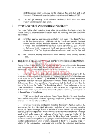 - 55-
DBB Instalment shall commence on the Effective Date and shall end on 20
December 2012 or such later date as is approved by the EWG and EFSF.
(d) The Average Maturity of the Financial Assistance made under this Loan
Facility shall not exceed 32.5 years.
3. ENTRY INTO FORCE AND CONDITIONS PRECEDENT
This Loan Facility shall enter into force when the conditions in Clause 3(1) of the
Master Facility Agreement are satisfied and when the following additional conditions
are satisfied:
(a) EFSF has received legal opinions satisfactory to it given by the Legal Advisor
to the State at the Ministry of Finance of the Beneficiary Member State and
counsel to the Hellenic Financial Stability Fund in respect of these Facility
Specific Terms and in the forms set out in Annex 2 (Forms of Legal Opinions)
of the Master Facility Agreement. Such legal opinions shall be dated not later
than the date of the first Request for Funds made under this Loan Facility; and
(b) the Guarantors (acting unanimously) have approved these Facility Specific
Terms.
4. REQUESTS, DISBURSEMENTS AND CONDITIONS TO DISBURSEMENTS
Clause 4 of the Master Facility Agreement shall apply to each Request for Funds and
each Disbursement under this Loan Facility, except that it shall be an additional
condition to any Disbursement under the DBB Instalment that:
1. EFSF has received a certificate of compliance satisfactory to it given by the
Legal Advisor to the State at the Ministry of Finance of the Beneficiary Member State
in the form set out in Annex 2 (Certificate of Compliance) to the Amendment
Agreement and such certificate of compliance remains correct and accurate as at the
Disbursement Date. Such certificate of compliance shall be dated not later than the
date of the Request for Funds. The Beneficiary Member State undertakes to inform
EFSF immediately if, between the date of the certificate of compliance and the
Disbursement Date, any event occurs that would render incorrect any statement made
in the certificate of compliance;
2. EFSF has received legal opinions from Cleary, Gottlieb Steen & Hamilton
and/or their correspondent law firms regarding compliance by Greece with applicable
terms and conditions in loans and bonds;
3. EFSF has received a notification from the Beneficiary Member State of the
outcome of the Debt Buy-Back Operation, including (i) the aggregate principal
amount of Greek sovereign bonds in respect of which tenders for exchanges are
received, (ii) the offer purchase prices specified by the holders of the Greek sovereign
bonds which make tenders for exchange of their Greek sovereign bonds, (iii) the
proposed clearing price to be used under the Debt Buy-Back Operation, (iv) the
volume of Greek sovereign bonds in aggregate and of each series (with details of ISIN
numbers and maturities) which would be acquired at that level of clearing price, (v)
details of the participation percentage and whether the minimum participation
 
