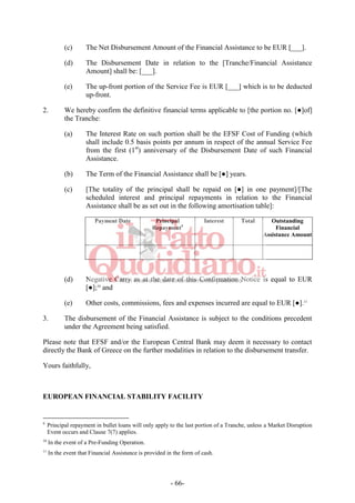 - 66-
(c) The Net Disbursement Amount of the Financial Assistance to be EUR [___].
(d) The Disbursement Date in relation to the [Tranche/Financial Assistance
Amount] shall be: [___].
(e) The up-front portion of the Service Fee is EUR [___] which is to be deducted
up-front.
2. We hereby confirm the definitive financial terms applicable to [the portion no. [●]of]
the Tranche:
(a) The Interest Rate on such portion shall be the EFSF Cost of Funding (which
shall include 0.5 basis points per annum in respect of the annual Service Fee
from the first (1st
) anniversary of the Disbursement Date of such Financial
Assistance.
(b) The Term of the Financial Assistance shall be [●] years.
(c) [The totality of the principal shall be repaid on [●] in one payment]/[The
scheduled interest and principal repayments in relation to the Financial
Assistance shall be as set out in the following amortisation table]:
Payment Date Principal
Repayment9
Interest Total Outstanding
Financial
Assistance Amount
(d) Negative Carry as at the date of this Confirmation Notice is equal to EUR
[●];10
and
(e) Other costs, commissions, fees and expenses incurred are equal to EUR [●].11
3. The disbursement of the Financial Assistance is subject to the conditions precedent
under the Agreement being satisfied.
Please note that EFSF and/or the European Central Bank may deem it necessary to contact
directly the Bank of Greece on the further modalities in relation to the disbursement transfer.
Yours faithfully,
EUROPEAN FINANCIAL STABILITY FACILITY
9
Principal repayment in bullet loans will only apply to the last portion of a Tranche, unless a Market Disruption
Event occurs and Clause 7(7) applies.
10
In the event of a Pre-Funding Operation.
11
In the event that Financial Assistance is provided in the form of cash.
 