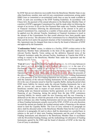 - 6-
by EFSF that are not otherwise recoverable from the Beneficiary Member State or any
other beneficiary member state and (iii) any commitment commissions arising under
DMO Lines or committed or un-committed credit lines as may be made available to
EFSF, in each case according to the EFSF Funding Guidelines. In accordance with
Clause 6(2), the payment of the annual allocation to the Beneficiary Member State of
a portion of EFSF's aggregate Commitment Fee shall be made either (a) following the
receipt of an invoice or (b) on the first Payment Date under any Tranche, Instalment
or Financial Assistance following the determination of the amount to be paid as
annual Commitment Fee, expressed as a number of basis points per annum that shall
be applied over the relevant Tranche, Instalment or Financial Assistance to result in
the amount of the Commitment Fee that would otherwise have been payable upon
receipt of an invoice. The allocation of the Commitment Fee to a Beneficiary Member
State and the level and/or the payment structure of the Commitment Fee applicable to
this Agreement may be changed from time to time by the board of directors of EFSF
and approved by the Guarantors.
"Confirmation Notice" means, in relation to a Facility, EFSF's written notice to the
Beneficiary Member State substantially in the form of the applicable Annex to the
relevant Facility Specific Terms setting out the definitive financial terms of the
Financial Assistance under the relevant Facility, Instalment or Tranche that EFSF is
willing to extend to the Beneficiary Member State under this Agreement and the
Facility Specific Terms.
"Cost of Carry" means, in relation to Funding Instruments, the difference between (i)
the interest accrued under the relevant Funding Instruments (a) in the case of a
Pre-Funding Operation, during the period from the date EFSF commences incurring
liability for interest under the relevant Funding Instruments under the Pre-Funding
Operation until the relevant Disbursement Date (or the date on which the proceeds of
the relevant Funding Instruments are used to refinance any other Funding Instruments)
or, if the proceeds of the Pre-Funding Operation are not partly or entirely disbursed,
until the maturity of the relevant Funding Instruments for the undisbursed proceeds,
(b) in the case of amounts raised to fund the Liquidity Buffer, during the period when
EFSF incurs liability for interest under the relevant Funding Instruments but is not
able to recover any amount from the Beneficiary Member State or any other
beneficiary member state in respect of such amount as part of the EFSF Cost of
Funding under any financial assistance facility agreement, (c) in the case of any re-
financing of any Financing, during the period from the date EFSF commences
incurring liability for interest under the new Financing until the new Financing is
disbursed (or the date on which the proceeds of the relevant Funding Instruments are
used to refinance any other Funding Instruments) and (ii) any return on the proceeds
of those Funding Instruments actually received by EFSF, if EFSF at its sole discretion
invested the amount pre-funded, the residual amount under a Financing or the amount
raised to fund the Liquidity Buffer. The Cost of Carry referred to in paragraph (a)
above shall be allocated solely to the Beneficiary Member State but the Cost of Carry
referred to in paragraphs (b) and (c) above shall be determined on a pooled basis in
relation to the pool of short term Funding Instruments and the pool of long term
Funding Instruments and allocated to the Beneficiary Member State in accordance
with the Diversified Funding Strategy and the methodology for allocation of Funding
Instruments agreed by the EWG and the board of directors of EFSF at the time the
Cost of Carry is calculated.
 