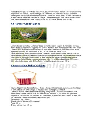 hamac Brésilien pour le confort et très unique. Seulement quelque métiers à tisser sont capable
de produire une toile de 1,75 cm de largeur. Il y a tissé à peu près 5000 fils pour obtenir ce
hamac géant très doux et extrêmement costaud. Cordes très épais, tissé à la main s'assure que
le poids dans le hamac est bien pris en charge. Longueur et largeur toile: 250 x 175 cm,Qualité
toile: 100% cotonLongueur total: 360 cm,Poids: 2,5 kg,Charge admise: max. 200 kg
Kit Hamac 'Apollo' Marine
Le Paradiso est le meilleur Le hamac 'Salsa' combiné avec un support de hamac,Le nouveau
thème de couleur de marine "apporte une bouffée d'air frais de la mer directement à votre porte!
Combiné avec diverses nuances de bleu, ce produit est un nécessité pour cette saison. Il est
également résistant aux intempéries et aux UV. Ce hamac est fait de EllTex
ExtraLongLastingTextile. Un hamac chaise Elltex peut rester dehors, même avec du pluie ou
une soleil très extrême. EllTex est un mix spécial de polyester et coton qui est très résistant aux
intempéries, à peine perd de la couleur et reste très fort. Le hamac reste très doux comme
coton!Hamac 'Salsa' Marine:Longueur et largeur toile: 210 x 140 cmQualité toile: 55% coton,
45% polyesterLongueur total: 310 cmPoids: 1,4 kg,Charge admise: max. 150 kg
Hamac chaise 'Belize' vulcano
Nouveauté parmi les chaisses hamac ! Belize est disponible dans des couleurs vive et est doux
et câlin grâce à son rembourrage en mousse. Nous somes prêt pour l'été!
Le hamac chaisse est fait de EllTex ExtraLongLastingTextile. Un hamac chaise Elltex peut
rester dehors, même avec du pluie ou une soleil très extrême. EllTex est un mix spécial de
polyester et coton qui est très résistant aux intempéries, à peine perd de la couleur et reste très
fort. Le hamac chaisse reste très doux comme coton!
Dimensions: 104 x 56 cm
Qualité toile: 55% coton, 45% polyester
Poids: 1,6 kg
Charge admise: max 120 kg
 