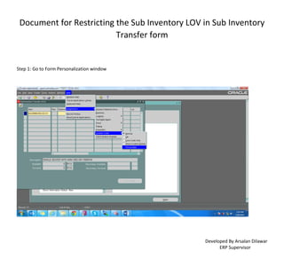 Document for Restricting the Sub Inventory LOV in Sub Inventory
Transfer form
Developed By Arsalan Dilawar
ERP Supervisor
Step 1: Go to Form Personalization window
 