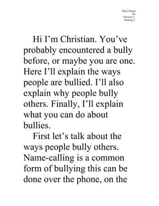 Bully Report
By
Christian J.
Reading-5
Hi I’m Christian. You’ve
probably encountered a bully
before, or maybe you are one.
Here I’ll explain the ways
people are bullied. I’ll also
explain why people bully
others. Finally, I’ll explain
what you can do about
bullies.
First let’s talk about the
ways people bully others.
Name-calling is a common
form of bullying this can be
done over the phone, on the
 