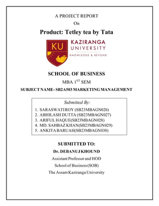 A PROJECT REPORT
On
Product: Tetley tea by Tata
SCHOOL OF BUSINESS
MBA 1ST
SEM
SUBJECTNAME- SB2A503 MARKETINGMANAGEMENT
SUBMITTED TO:
Dr. DEBANUJKHOUND
Assistant Professorand HOD
School of Business(SOB)
The AssamKazirangaUniversity
Submitted By:
1. SARASWATIROY (SB23MBAGN026)
2. ABHILASH DUTTA (SB23MBAGN027)
3. ARIFUL HAQUE(SB23MBAGN028)
4. MD. SAHBAZ KHAN(SB23MBAGN029)
5. ANKITABARUAH(SB23MBAGN030)
 
